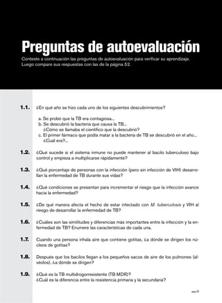 página 51
Conteste a continuación las preguntas de autoevaluación para verificar su aprendizaje.
Luego compare sus respuestas con las de la página 52.
Preguntas de autoevaluación
1.1.	 ¿En qué año se hizo cada uno de los siguientes descubrimientos?
a. Se probó que la TB era contagiosa...
b. Se descubrió la bacteria que causa la TB...
¿Cómo se llamaba el científico que la descubrió?
c. El primer fármaco que podía matar a la bacteria de TB se descubrió en el año...
¿Cuál era?...
1.2. 	 ¿Qué sucede si el sistema inmune no puede mantener al bacilo tuberculoso bajo
control y empieza a multiplicarse rápidamente?
1.3. 	 ¿Qué porcentaje de personas con la infección (pero sin infección de VIH) desarro-
llan la enfermedad de TB durante sus vidas?
1.4.	 ¿Qué condiciones se presentan para incrementar el riesgo que la infección avance
hacia la enfermedad?
1.5. 	 ¿De qué manera afecta el hecho de estar infectado con M. tuberculosis y VIH al
riesgo de desarrollar la enfermedad de TB?
1.6.	 ¿Cuáles son las similitudes y diferencias más importantes entre la infección y la en-
fermedad de TB? Enumere las características de cada una.
1.7.	 Cuando una persona inhala aire que contiene gotitas, ¿a dónde se dirigen los nú-
cleos de gotitas?
1.8.	 Después que los bacilos llegan a los pequeños sacos de aire de los pulmones (al-
véolos), ¿a dónde se dirigen?
1.9. 	 ¿Qué es la TB multidrogorresistente (TB MDR)?
	 ¿Cuál es la diferencia entre la resistencia primaria y la secundaria?
 