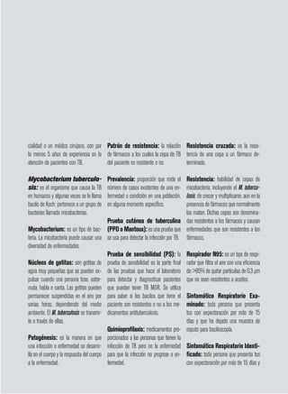 página 58
cialidad o un médico cirujano, con por
lo menos 5 años de experiencia en la
atención de pacientes con TB.
Mycobacterium tuberculo-
sis: es el organismo que causa la TB
en humanos y algunas veces se le llama
bacilo de Koch; pertenece a un grupo de
bacterias llamado micobacterias.
Mycobacterium: es un tipo de bac-
teria. La micobacteria puede causar una
diversidad de enfermedades.
Núcleos de gotitas: son gotitas de
agua muy pequeñas que se pueden ex-
pulsar cuando una persona tose, estor-
nuda, habla o canta. Las gotitas pueden
permanecer suspendidas en el aire por
varias horas, dependiendo del medio
ambiente. El M. tuberculosis se transmi-
te a través de ellas.
Patogénesis: es la manera en que
una infección o enfermedad se desarro-
lla en el cuerpo y la respuesta del cuerpo
a la enfermedad.
Patrón de resistencia: la relación
de fármacos a los cuales la cepa de TB
del paciente es resistente o no.
Prevalencía: proporción que mide el
número de casos existentes de una en-
fermedad o condición en una población,
en alguna momento específico.
Prueba cutánea de tuberculina
(PPD o Mantoux): es una prueba que
se usa para detectar la infección por TB.
Prueba de sensibilidad (PS): la
prueba de sensibilidad es la parte final
de las pruebas que hace el laboratorio
para detectar y diagnosticar pacientes
que puedan tener TB MDR. Se utiliza
para saber si los bacilos que tiene el
paciente son resistentes o no a los me-
dicamentos antituberculosis.
Quimioprofilaxis: medicamentos pro-
porcionados a las personas que tienen la
infección de TB pero no la enfermedad
para que la infección no progrese a en-
fermedad.
Resistencia cruzada: es la resis-
tencia de una cepa a un fármaco de-
terminado.
Resistencia: habilidad de cepas de
micobacteria, incluyendo el M. tubercu-
losis, de crecer y multiplicarse, aun en la
presencia de fármacos que normalmente
las matan. Dichas cepas son denomina-
das resistentes a los fármacos y causan
enfermedades que son resistentes a los
fármacos.
Respirador N95: es un tipo de respi-
rador que filtra el aire con una eficiencia
de 95% de quitar partículas de 0,3 µm
que no sean resistentes a aceites.
Sintomático Respiratorio Exa-
minado: toda persona que presenta
tos con expectoración por más de 15
días y que ha dejado una muestra de
esputo para baciloscopía.
Sintomático Respiratorio Identi-
ficado: toda persona que presenta tos
con expectoración por más de 15 días y
 