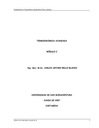 Fundamentos de Termodinámica del Equilibrio Físico y Químico




                                          TERMODINÁMICA AVANZADA




                                                    MÓDULO I




                         Ing. Qco. M.Sc. CARLOS ARTURO BELLO BLANCO




                                UNIVERSIDAD DE SAN BUENAVENTURA

                                               JUNIO DE 2007

                                                  CARTAGENA




©Carlos Arturo Bello Blanco, Ing Qco M. Sc.                           1
 