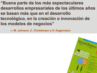 “Buena parte de los más espectaculares desarrollos empresariales de los últimos años se basan más que en el desarrollo tecnológico, en la creación o innovación de los modelos de negocios”— M. Johnson, C. Christensen y H. Kagermann