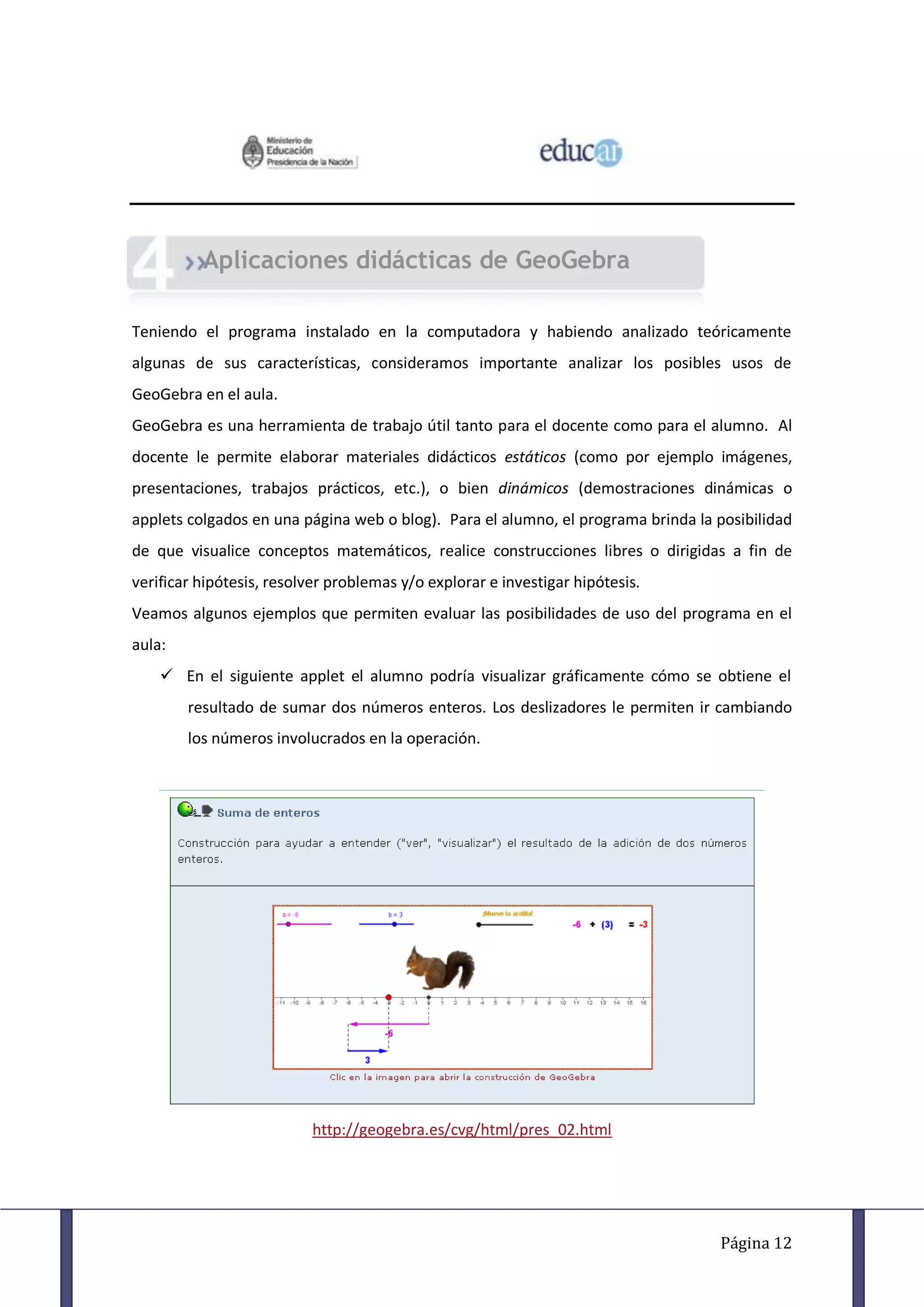 Aplicaciones didácticas de GeoGebra

Teniendo el programa instalado en la computadora y habiendo analizado teóricamente
algunas de sus características, consideramos importante analizar los posibles usos de
GeoGebra en el aula.
GeoGebra es una herramienta de trabajo útil tanto para el docente como para el alumno. Al
docente le permite elaborar materiales didácticos estáticos (como por ejemplo imágenes,
presentaciones, trabajos prácticos, etc.), o bien dinámicos (demostraciones dinámicas o
applets colgados en una página web o blog). Para el alumno, el programa brinda la posibilidad
de que visualice conceptos matemáticos, realice construcciones libres o dirigidas a fin de
verificar hipótesis, resolver problemas y/o explorar e investigar hipótesis.
Veamos algunos ejemplos que permiten evaluar las posibilidades de uso del programa en el
aula:
     En el siguiente applet el alumno podría visualizar gráficamente cómo se obtiene el
        resultado de sumar dos números enteros. Los deslizadores le permiten ir cambiando
        los números involucrados en la operación.




                          http://geogebra.es/cvg/html/pres_02.html




                                                                                  Página 12
 