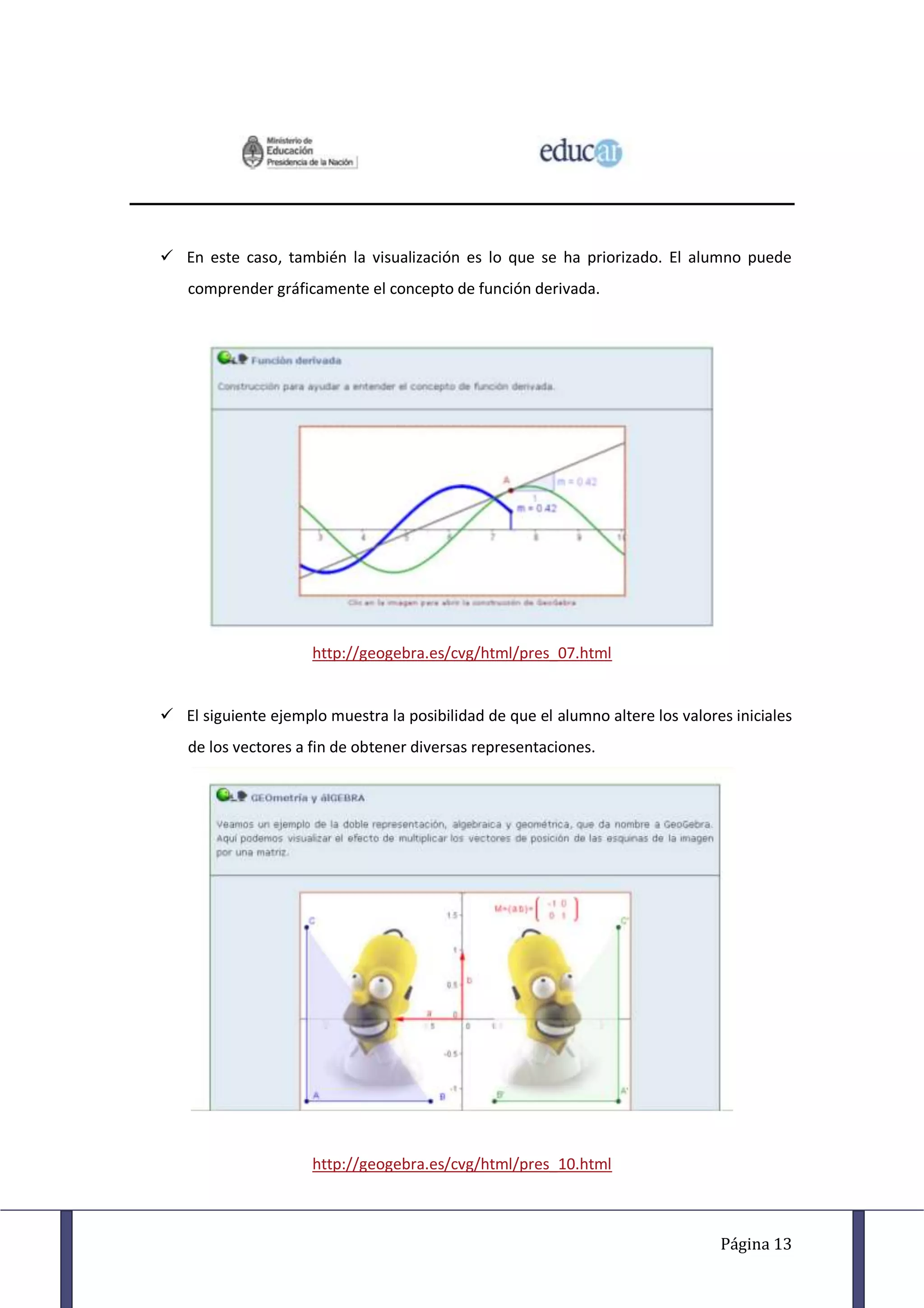  En este caso, también la visualización es lo que se ha priorizado. El alumno puede
    comprender gráficamente el concepto de función derivada.




                      http://geogebra.es/cvg/html/pres_07.html


 El siguiente ejemplo muestra la posibilidad de que el alumno altere los valores iniciales
    de los vectores a fin de obtener diversas representaciones.




                      http://geogebra.es/cvg/html/pres_10.html



                                                                                Página 13
 