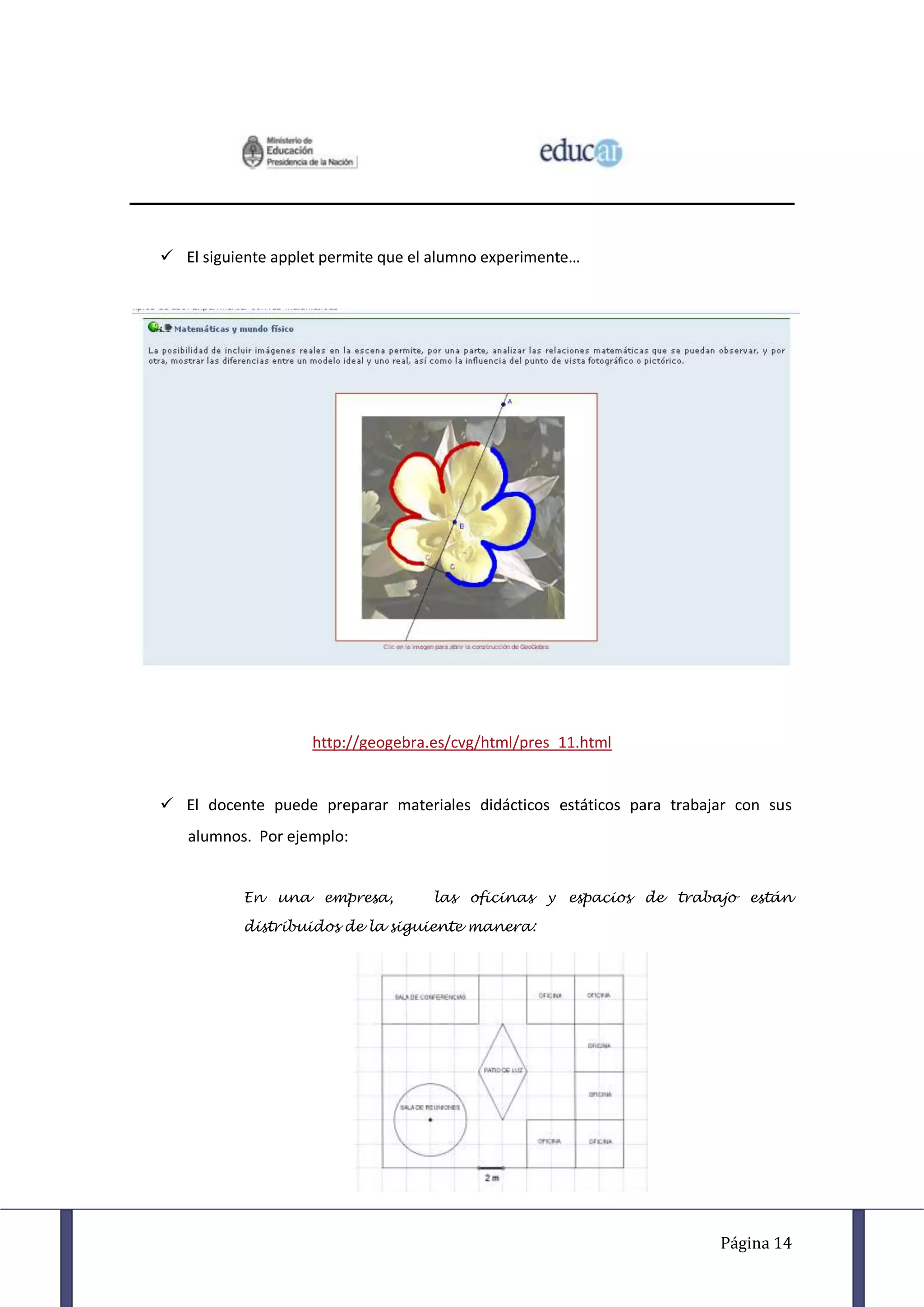  El siguiente applet permite que el alumno experimente…




                    http://geogebra.es/cvg/html/pres_11.html


 El docente puede preparar materiales didácticos estáticos para trabajar con sus
   alumnos. Por ejemplo:


           En una empresa,          las oficinas y espacios de trabajo están

           distribuidos de la siguiente manera:




                                                                       Página 14
 
