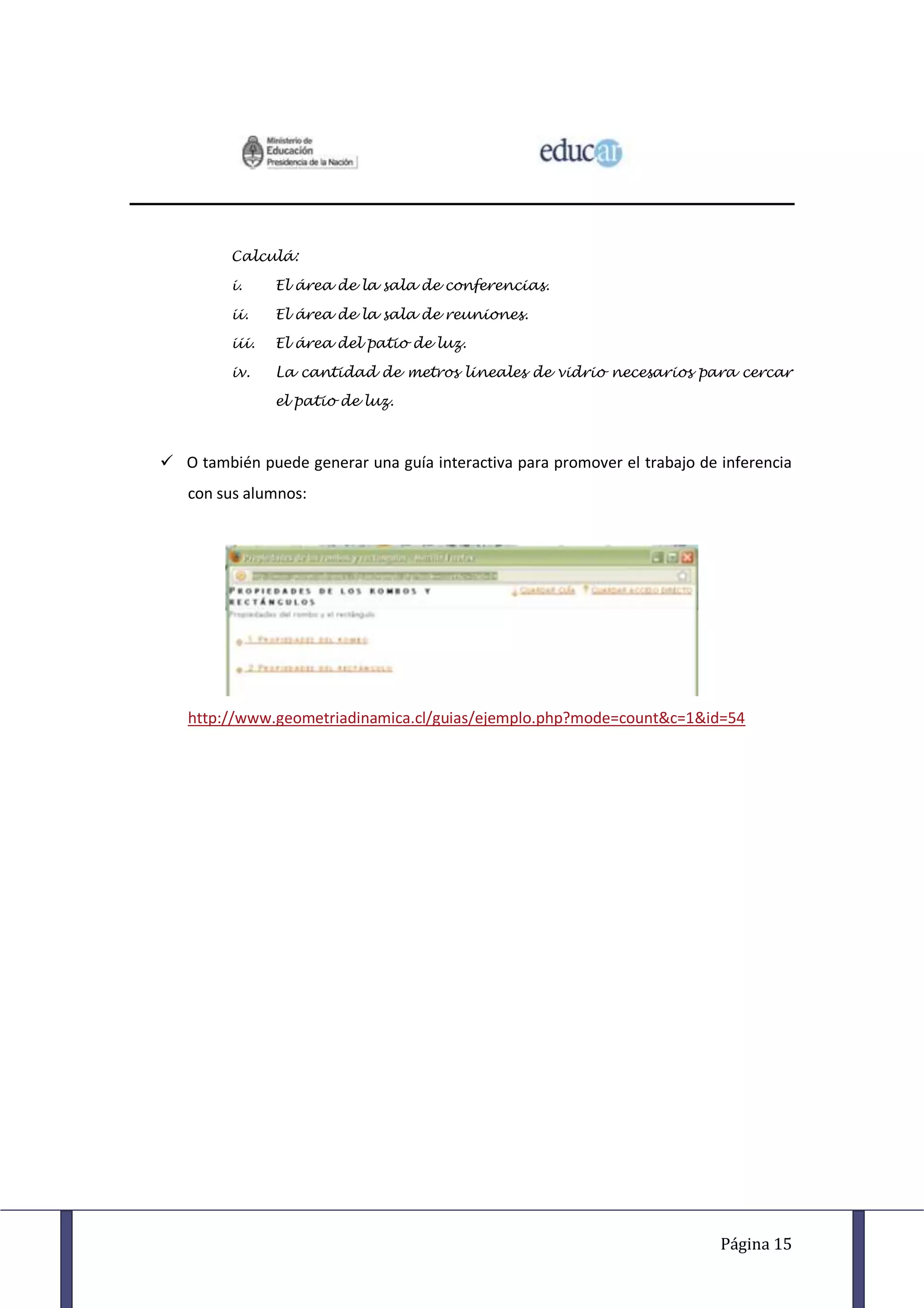 Calculá:

         i.     El área de la sala de conferencias.

         ii.    El área de la sala de reuniones.

         iii.   El área del patio de luz.

         iv.    La cantidad de metros lineales de vidrio necesarios para cercar

                el patio de luz.



 O también puede generar una guía interactiva para promover el trabajo de inferencia
   con sus alumnos:




   http://www.geometriadinamica.cl/guias/ejemplo.php?mode=count&c=1&id=54




                                                                           Página 15
 