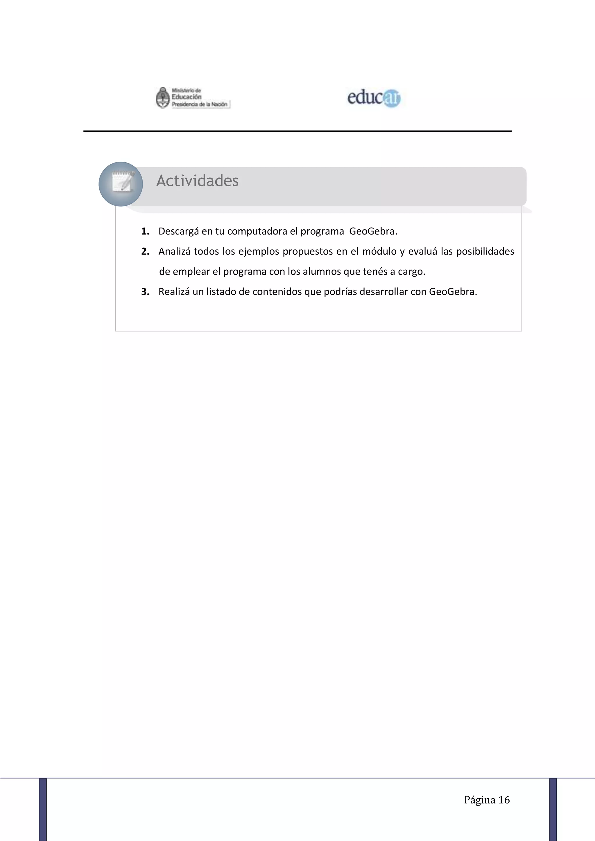 Actividades


1. Descargá en tu computadora el programa GeoGebra.
2. Analizá todos los ejemplos propuestos en el módulo y evaluá las posibilidades
   de emplear el programa con los alumnos que tenés a cargo.
3. Realizá un listado de contenidos que podrías desarrollar con GeoGebra.




                                                                      Página 16
 