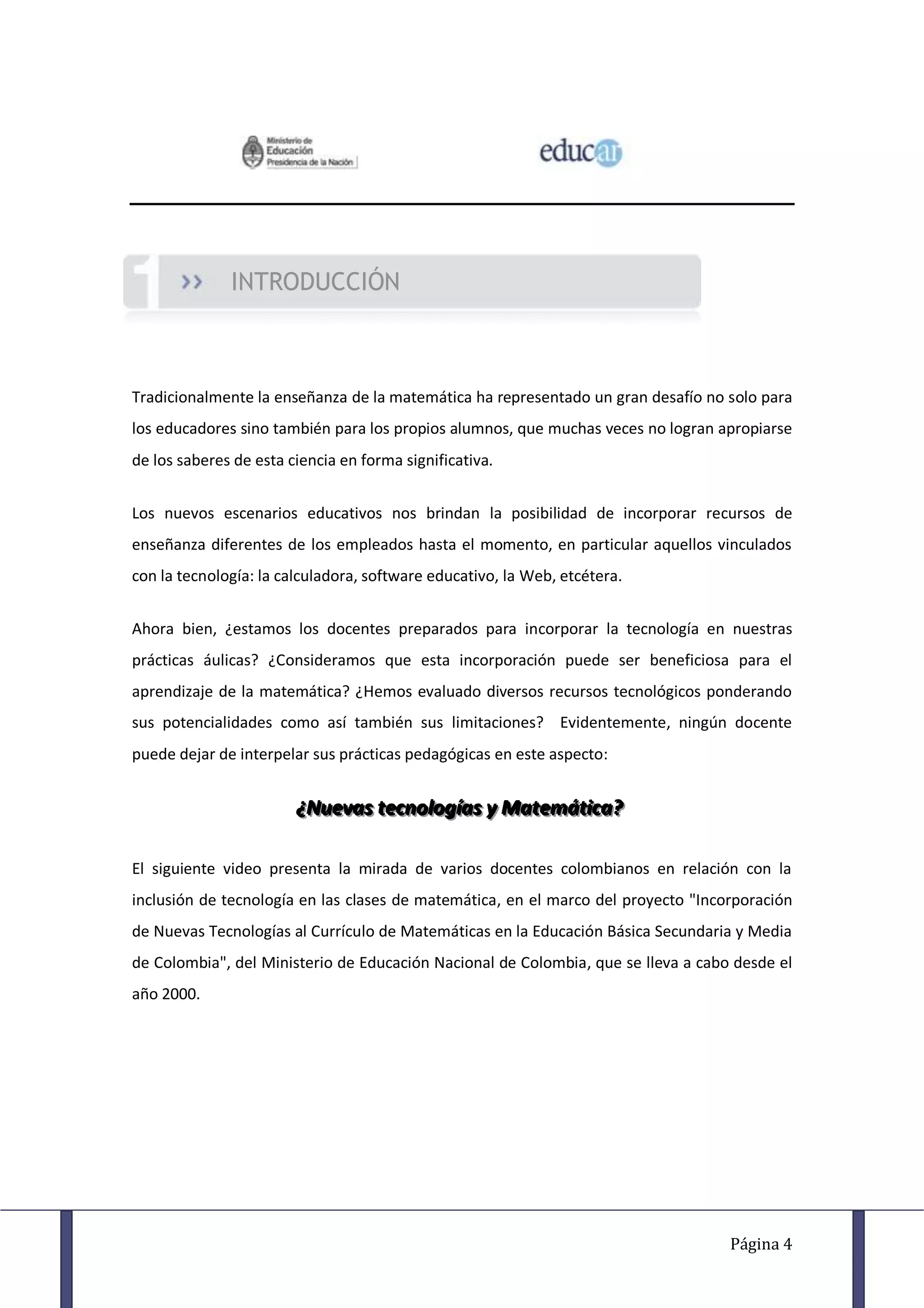 INTRODUCCIÓN



Tradicionalmente la enseñanza de la matemática ha representado un gran desafío no solo para
los educadores sino también para los propios alumnos, que muchas veces no logran apropiarse
de los saberes de esta ciencia en forma significativa.


Los nuevos escenarios educativos nos brindan la posibilidad de incorporar recursos de
enseñanza diferentes de los empleados hasta el momento, en particular aquellos vinculados
con la tecnología: la calculadora, software educativo, la Web, etcétera.


Ahora bien, ¿estamos los docentes preparados para incorporar la tecnología en nuestras
prácticas áulicas? ¿Consideramos que esta incorporación puede ser beneficiosa para el
aprendizaje de la matemática? ¿Hemos evaluado diversos recursos tecnológicos ponderando
sus potencialidades como así también sus limitaciones? Evidentemente, ningún docente
puede dejar de interpelar sus prácticas pedagógicas en este aspecto:


                        ¿Nuevas tecnollogíías y Matemátiica?
                        ¿Nuevas tecno og as y Matemát ca?

El siguiente video presenta la mirada de varios docentes colombianos en relación con la
inclusión de tecnología en las clases de matemática, en el marco del proyecto "Incorporación
de Nuevas Tecnologías al Currículo de Matemáticas en la Educación Básica Secundaria y Media
de Colombia", del Ministerio de Educación Nacional de Colombia, que se lleva a cabo desde el
año 2000.




                                                                                   Página 4
 