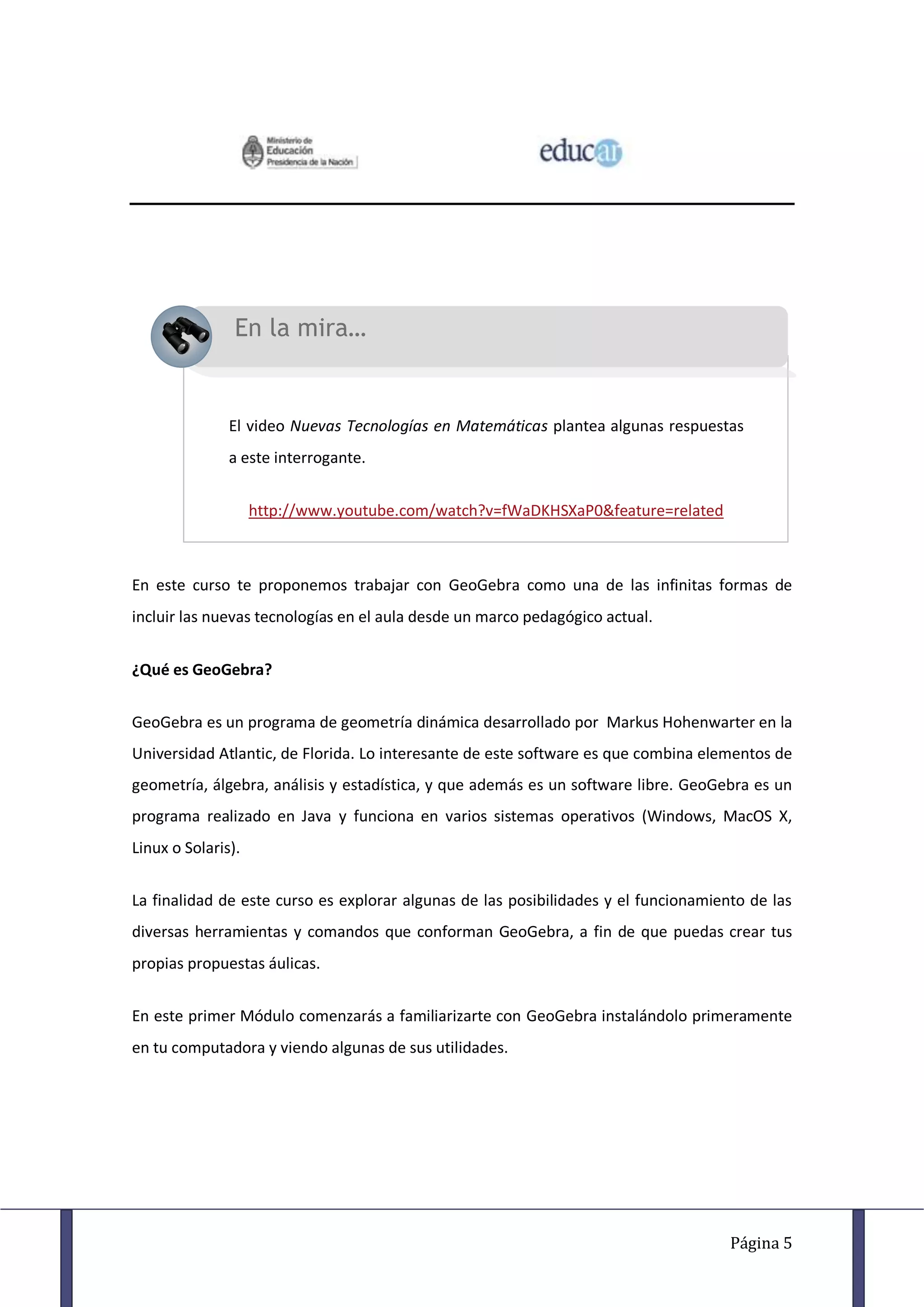 En la mira…


               El video Nuevas Tecnologías en Matemáticas plantea algunas respuestas
               a este interrogante.


                    http://www.youtube.com/watch?v=fWaDKHSXaP0&feature=related



En este curso te proponemos trabajar con GeoGebra como una de las infinitas formas de
incluir las nuevas tecnologías en el aula desde un marco pedagógico actual.


¿Qué es GeoGebra?


GeoGebra es un programa de geometría dinámica desarrollado por Markus Hohenwarter en la
Universidad Atlantic, de Florida. Lo interesante de este software es que combina elementos de
geometría, álgebra, análisis y estadística, y que además es un software libre. GeoGebra es un
programa realizado en Java y funciona en varios sistemas operativos (Windows, MacOS X,
Linux o Solaris).


La finalidad de este curso es explorar algunas de las posibilidades y el funcionamiento de las
diversas herramientas y comandos que conforman GeoGebra, a fin de que puedas crear tus
propias propuestas áulicas.


En este primer Módulo comenzarás a familiarizarte con GeoGebra instalándolo primeramente
en tu computadora y viendo algunas de sus utilidades.




                                                                                     Página 5
 