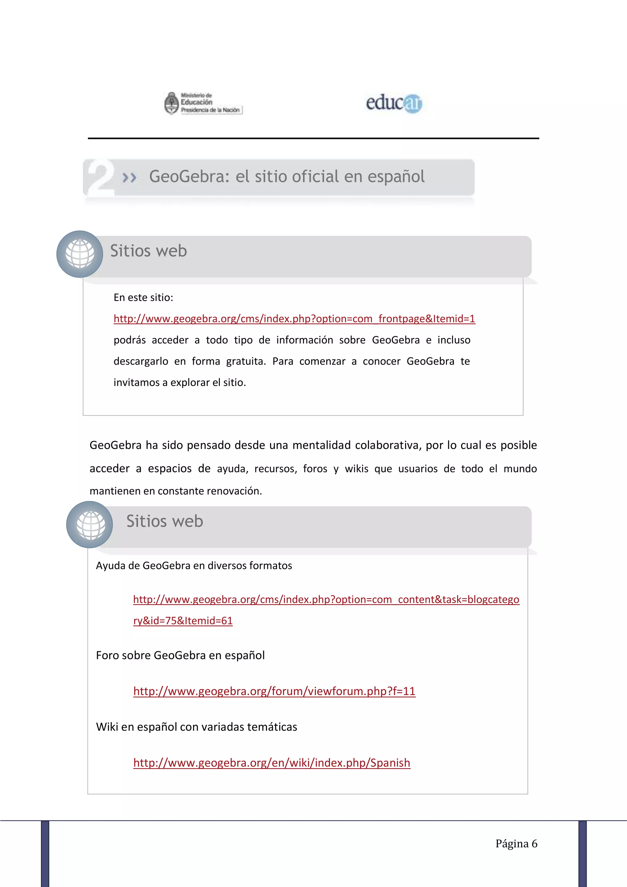 GeoGebra: el sitio oficial en español



    Sitios web

    En este sitio:
    http://www.geogebra.org/cms/index.php?option=com_frontpage&Itemid=1
    podrás acceder a todo tipo de información sobre GeoGebra e incluso
    descargarlo en forma gratuita. Para comenzar a conocer GeoGebra te
    invitamos a explorar el sitio.




GeoGebra ha sido pensado desde una mentalidad colaborativa, por lo cual es posible
acceder a espacios de ayuda, recursos, foros y wikis que usuarios de todo el mundo
mantienen en constante renovación.

       Sitios web

 Ayuda de GeoGebra en diversos formatos

        http://www.geogebra.org/cms/index.php?option=com_content&task=blogcatego
        ry&id=75&Itemid=61


 Foro sobre GeoGebra en español

        http://www.geogebra.org/forum/viewforum.php?f=11

 Wiki en español con variadas temáticas

        http://www.geogebra.org/en/wiki/index.php/Spanish




                                                                           Página 6
 