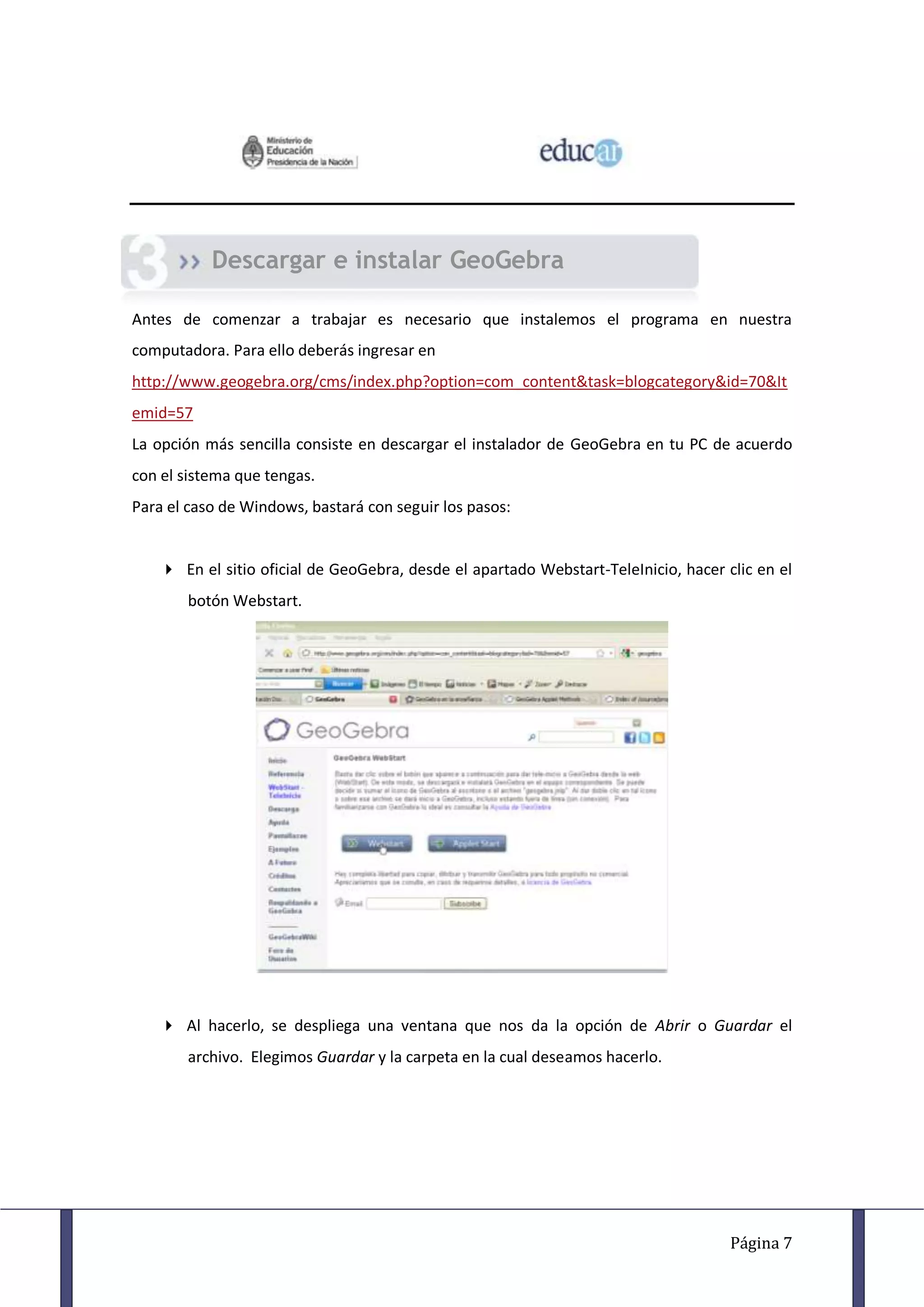 Descargar e instalar GeoGebra

Antes de comenzar a trabajar es necesario que instalemos el programa en nuestra
computadora. Para ello deberás ingresar en
http://www.geogebra.org/cms/index.php?option=com_content&task=blogcategory&id=70&It
emid=57
La opción más sencilla consiste en descargar el instalador de GeoGebra en tu PC de acuerdo
con el sistema que tengas.
Para el caso de Windows, bastará con seguir los pasos:


    En el sitio oficial de GeoGebra, desde el apartado Webstart-TeleInicio, hacer clic en el
       botón Webstart.




    Al hacerlo, se despliega una ventana que nos da la opción de Abrir o Guardar el
       archivo. Elegimos Guardar y la carpeta en la cual deseamos hacerlo.




                                                                                    Página 7
 
