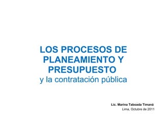 LOS PROCESOS DE PLANEAMIENTO Y PRESUPUESTO  y la contratación pública Lic. Marina Taboada Timaná  Lima, Octubre de 2011 
