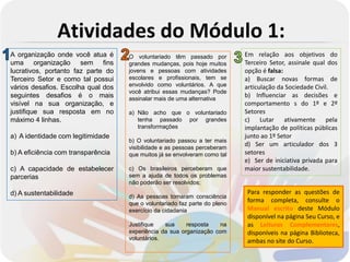 Atividades do Módulo 1:
A organização onde você atua é      O voluntariado têm passado por          Em relação aos objetivos do
uma organização sem fins            grandes mudanças, pois hoje muitos      Terceiro Setor, assinale qual dos
lucrativos, portanto faz parte do   jovens e pessoas com atividades         opção é falsa:
Terceiro Setor e como tal possui    escolares e profissionais, tem se       a) Buscar novas formas de
vários desafios. Escolha qual dos   envolvido como voluntários. A que       articulação da Sociedade Civil.
                                    você atribui essas mudanças? Pode
seguintes desafios é o mais         assinalar mais de uma alternativa
                                                                            b) Influenciar as decisões e
visível na sua organização, e                                               comportamento s do 1º e 2º
justifique sua resposta em no       a) Não acho que o voluntariado          Setores
máximo 4 linhas.                       tenha passado por grandes            c) Lutar ativamente pela
                                       transformações                       implantação de políticas públicas
a) A identidade com legitimidade                                            junto ao 1º Setor
                                    b) O voluntariado passou a ter mais
                                    visibilidade e as pessoas perceberam
                                                                            d) Ser um articulador dos 3
b) A eficiência com transparência   que muitos já se envolveram como tal    setores
                                                                            e) Ser de iniciativa privada para
c) A capacidade de estabelecer      c) Os brasileiros perceberam que        maior sustentabilidade.
parcerias                           sem a ajuda de todos os problemas
                                    não poderão ser resolvidos;
d) A sustentabilidade                                                       Para responder as questões de
                                    d) As pessoas tomaram consciência
                                    que o voluntariado faz parte do pleno
                                                                            forma completa, consulte o
                                    exercício da cidadania                  Manual escrito deste Módulo
                                                                            disponível na página Seu Curso, e
                                    Justifique   sua     resposta    na     as Leituras Complementares,
                                    experiência da sua organização com      disponíveis na página Biblioteca,
                                    voluntários.                            ambas no site do Curso.
 