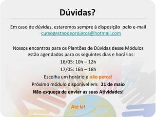 Dúvidas?
Em caso de dúvidas, estaremos sempre à disposição pelo e-mail
             cursogestaodeprojetos@hotmail.com

 Nossos encontros para os Plantões de Dúvidas desse Módulos
       estão agendados para os seguintes dias e horários:
                      16/05: 10h – 12h
                      17/05: 16h – 18h
              Escolha um horário e não perca!
         Próximo módulo disponível em: 21 de maio
         Não esqueça de enviar as suas Atividades!

                           Até lá!
 