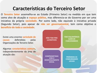 Características do Terceiro Setor
O Terceiro Setor assemelha-se ao Estado (Primeiro Setor) na medida em que tem
como alvo de atuação o espaço público, mas diferencia-se do Governo por ser uma
iniciativa da própria sociedade. Por outro lado, não equivale à iniciativa privada
(Segundo Setor), pois apesar de não ser governamental, tem como objetivo o
benefício de toda a sociedade.


 Existe uma enorme variedade de       NÃO TEM FINS
                                                       TEM VOLUNTÁRIOS
                                                           ALÉM DE
 causas     defendidas      pelas      LUCRATIVOS
                                                         FUNCIONÁRIOS
 Organizações do Terceiro Setor.

 Algumas características comuns,
 independentemente da área de
 atuação são:
                                      COMPROMETIDAS      PRÓXIMAS AS
                                          COM O
                                     DESENVOLVIMENTO
                                                        COMUNIDADES
                                          SOCIAL            LOCAIS
 