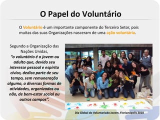 O Papel do Voluntário
      O Voluntário é um importante componente do Terceiro Setor, pois
      muitas das suas Organizações nasceram de uma ação voluntária.


 Segundo a Organização das
        Nações Unidas,
  “o voluntário é o jovem ou
    adulto que, devido seu
 interesse pessoal e espírito
  cívico, dedica parte de seu
  tempo, sem remuneração
alguma, a diversas formas de
 atividades, organizadas ou
 não, de bem-estar social ou
        outros campos”.

                                   Dia Global do Voluntariado Jovem, Florianópolis 2010
 