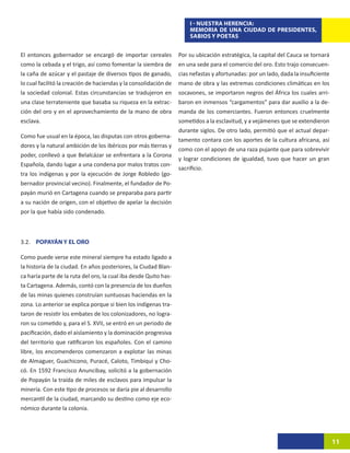 I - NUESTRA HERENCIA:
                                                                      MEMORIA DE UNA CIUDAD DE PRESIDENTES,
                                                                      SABIOS Y POETAS


El entonces gobernador se encargó de importar cereales            Por su ubicación estratégica, la capital del Cauca se tornará
como la cebada y el trigo, así como fomentar la siembra de        en una sede para el comercio del oro. Esto trajo consecuen-
la caña de azúcar y el pastaje de diversos tipos de ganado,       cias nefastas y afortunadas: por un lado, dada la insuficiente
lo cual facilitó la creación de haciendas y la consolidación de   mano de obra y las extremas condiciones climáticas en los
la sociedad colonial. Estas circunstancias se tradujeron en       socavones, se importaron negros del África los cuales arri-
una clase terrateniente que basaba su riqueza en la extrac-       baron en inmensos “cargamentos” para dar auxilio a la de-
ción del oro y en el aprovechamiento de la mano de obra           manda de los comerciantes. Fueron entonces cruelmente
esclava.                                                          sometidos a la esclavitud, y a vejámenes que se extendieron
                                                                  durante siglos. De otro lado, permitió que el actual depar-
Como fue usual en la época, las disputas con otros goberna-
                                                                  tamento contara con los aportes de la cultura africana, así
dores y la natural ambición de los ibéricos por más tierras y
                                                                  como con el apoyo de una raza pujante que para sobrevivir
poder, conllevó a que Belalcázar se enfrentara a la Corona
                                                                  y lograr condiciones de igualdad, tuvo que hacer un gran
Española, dando lugar a una condena por malos tratos con-
                                                                  sacrificio.
tra los indígenas y por la ejecución de Jorge Robledo (go-
bernador provincial vecino). Finalmente, el fundador de Po-
payán murió en Cartagena cuando se preparaba para partir
a su nación de origen, con el objetivo de apelar la decisión
por la que había sido condenado.



3.2. POPAYÁN Y EL ORO

Como puede verse este mineral siempre ha estado ligado a
la historia de la ciudad. En años posteriores, la Ciudad Blan-
ca haría parte de la ruta del oro, la cual iba desde Quito has-
ta Cartagena. Además, contó con la presencia de los dueños
de las minas quienes construían suntuosas haciendas en la
zona. Lo anterior se explica porque si bien los indígenas tra-
taron de resistir los embates de los colonizadores, no logra-
ron su cometido y, para el S. XVII, se entró en un periodo de
pacificación, dado el aislamiento y la dominación progresiva
del territorio que ratificaron los españoles. Con el camino
libre, los encomenderos comenzaron a explotar las minas
de Almaguer, Guachicono, Puracé, Caloto, Timbiquí y Cho-
có. En 1592 Francisco Anuncibay, solicitó a la gobernación
de Popayán la traída de miles de esclavos para impulsar la
minería. Con este tipo de procesos se daría pie al desarrollo
mercantil de la ciudad, marcando su destino como eje eco-
nómico durante la colonia.




                                                                                                                                   11
 