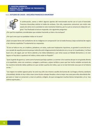 I - NUESTRA HERENCIA:
         MEMORIA DE UNA CIUDAD DE PRESIDENTES,
         SABIOS Y POETAS

     3.2.1. ESTUDIO DE CASOS - DISCURSO FRANCISCO ANUNCIBAY


                        A continuación, vamos a referir algunos apartes del mencionado escrito con el cual el licenciado
                        Francisco Anuncibay solicita la traída de esclavos. Con ello, esperamos comunicar una visión más
                        exacta de cómo era la sociedad en este momento histórico, por lo cual se conserva la redacción ori-
                        ginal. Tras finalizada la lectura responde a las siguientes preguntas:
     ¿Por qué los españoles consideraban que estaban haciendo un bien a los esclavos?

     ¿Por qué crees que no quedaban indios en la zona?

     ¿Qué concepto tienes del canibalismo de los indígenas en comparación con la traída forzosa y bajo esclavitud de negros
     a las colonias españolas? Fundamenta tus respuestas.

     “El oro se halla en rios, en criaderos, peladeros, en vetas, suele aver tropezones riquísimos, es grande la suma de oro q´
     se a sacado de aquella provincia porque toda ella está milagrosamente lastrada de oro y no ay rio ni quebrada q´ no lleve
     buen oro y de seguir, por ser tierra caliente y los indios bebedores y por otras causas an faltado demanera q´ en cien
     leguas no hay doce o quatorze mil indios y éstos están en Popaián”.

     “pues la gente de guerra q´ come carne humana que baja a pelear y a conmer a los nuestros de paz no sin grande afrenta
     a lo españioles, estos son anaimas y sutagaes y putimaes y pijaos toribíos y pues que han hecho notable carnizería de
     los nuestros teniendo tablas públicas en que venden quartos de indios, que es la más horrenda cosa que en la historia
     se lee…”

     “Los negros no reziben agravio porq´ les será muy útil a los miseros sacallos de Guinea de a´ql fuego y tiranía y barbarie
     y brutalidad, donde sin ley ni dios viven como brutos salvajes llevados a tierra mejor mas sana para ellos abundante Ale-
     gre para q´ mejor se conserven y vivan en policía y religión, de que conseguiran muchos bienes temporales y lo q´ mas
     estimo espirituales…”




12
 