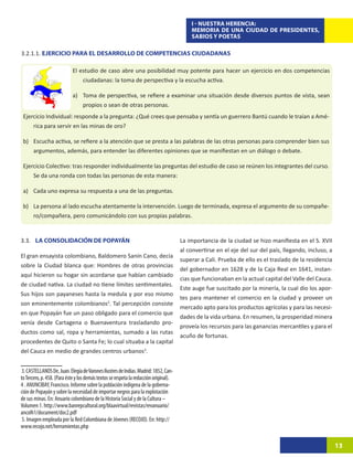 I - NUESTRA HERENCIA:
                                                                                           MEMORIA DE UNA CIUDAD DE PRESIDENTES,
                                                                                           SABIOS Y POETAS

3.2.1.1. EJERCICIO PARA EL DESARROLLO DE COMPETENCIAS CIUDADANAS

                            El estudio de caso abre una posibilidad muy potente para hacer un ejercicio en dos competencias
                                ciudadanas: la toma de perspectiva y la escucha activa.

                            a)	 Toma de perspectiva, se refiere a examinar una situación desde diversos puntos de vista, sean
                                propios o sean de otras personas.
 Ejercicio Individual: responde a la pregunta: ¿Qué crees que pensaba y sentía un guerrero Bantú cuando le traían a Amé-
     rica para servir en las minas de oro?

 b)	 Escucha activa, se refiere a la atención que se presta a las palabras de las otras personas para comprender bien sus
     argumentos, además, para entender las diferentes opiniones que se manifiestan en un diálogo o debate.

 Ejercicio Colectivo: tras responder individualmente las preguntas del estudio de caso se reúnen los integrantes del curso.
     Se da una ronda con todas las personas de esta manera:

 a)	 Cada uno expresa su respuesta a una de las preguntas.

 b)	 La persona al lado escucha atentamente la intervención. Luego de terminada, expresa el argumento de su compañe-
     ro/compañera, pero comunicándolo con sus propias palabras.


3.3.	 LA CONSOLIDACIÓN DE POPAYÁN                                                      La importancia de la ciudad se hizo manifiesta en el S. XVII
                                                                                       al convertirse en el eje del sur del país, llegando, incluso, a
El gran ensayista colombiano, Baldomero Sanín Cano, decía
                                                                                       superar a Cali. Prueba de ello es el traslado de la residencia
sobre la Ciudad blanca que: Hombres de otras provincias
                                                                                       del gobernador en 1628 y de la Caja Real en 1641, instan-
aquí hicieron su hogar sin acordarse que habían cambiado
                                                                                       cias que funcionaban en la actual capital del Valle del Cauca.
de ciudad nativa. La ciudad no tiene límites sentimentales.
                                                                                       Este auge fue suscitado por la minería, la cual dio los apor-
Sus hijos son payaneses hasta la medula y por eso mismo
                                                                                       tes para mantener el comercio en la ciudad y proveer un
son eminentemente colombianos2. Tal percepción consiste
                                                                                       mercado apto para los productos agrícolas y para las necesi-
en que Popayán fue un paso obligado para el comercio que
                                                                                       dades de la vida urbana. En resumen, la prosperidad minera
venía desde Cartagena o Buenaventura trasladando pro-
                                                                                       proveía los recursos para las ganancias mercantiles y para el
ductos como sal, ropa y herramientas, sumado a las rutas
                                                                                       acuño de fortunas.
procedentes de Quito o Santa Fe; lo cual situaba a la capital
del Cauca en medio de grandes centros urbanos3.


 3. CASTELLANOS De, Juan. Elegía de Varones Ilustres de Indias. Madrid: 1852, Can-
to Tercero, p. 458. (Para éste y los demás textos se respeta la redacción original).
4 . ANUNCIBAY, Francisco. Informe sobre la población indígena de la goberna-
ción de Popayán y sobre la necesidad de importar negros para la explotación
de sus minas. En: Anuario colombiano de la Historia Social y de la Cultura –
Volumen 1. http://www.banrepcultural.org/blaavirtual/revistas/revanuario/
ancolh1/document/doc2.pdf
 5. Imagen empleada por la Red Colombiana de Jóvenes (RECOJO). En: http://
www.recojo.net/herramientas.php


                                                                                                                                                         13
 