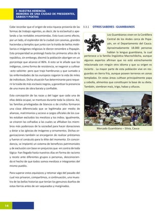 I - NUESTRA HERENCIA:
          MEMORIA DE UNA CIUDAD DE PRESIDENTES,
          SABIOS Y POETAS


     Cabe recordar que el origen de esta riqueza provenía de las       3.3.1	   OTROS SABERES - GUAMBIANOS
     formas de trabajo vigentes, es decir, de la esclavitud o ape-
     lando a las rentables encomiendas. Esto tuvo como efecto,                              Los Guambianos viven en la Cordillera
     por un lado, el esplendor de la ciudad con casonas, grandes                            Central de los Andes cerca de Popa-
     haciendas y templos que junto con la traída de bellos mobi-                            yán, en el Departamento del Cauca.
     liarios e imágenes religiosas le dieron renombre a Popayán.                            Aproximadamente 18.000 personas
     Esta prosperidad se prolongó hasta los primeros años de la                             hablan la lengua guambiana, la cual
                                                                        pertenece a la familia lingüística Macrochibcha, aunque
     república, sin embargo, diezmó la población aborigen en un
                                                                        algunos expertos afirman que no está estrechamente
     porcentaje que alcanzo el 86%. A esto se le añade que los
                                                                        relacionada con ningún otro idioma y que su origen es
     indígenas, como forma de resistencia, se negaron a cultivar
                                                                        incierto . La mayor parte de esta población vive en res-
     -acto valiente- pero que trajo hambrunas y que sumado a
                                                                        guardos en tierra fría, aunque poseen terrenos en zonas
     las enfermedades de los europeos cegaron la vida de miles
                                                                        templadas. En estas áreas cultivan principalmente papa
     de individuos. Dicha situación fue determinante para reque-
                                                                        y cebolla, alimentos que constituyen la base de su dieta.
     rir la traída de más esclavos negros, y garantizar la presencia
                                                                        También, siembran maíz, trigo, habas y ollucos.
     de una mano de obra barata y confiable.

     Esta concepción de las razas y del lugar que cada una de
     ellas debía ocupar, se mantuvo durante toda la colonia. Así,
     las familias privilegiadas de blancos o de criollos formaron
     una clase diferenciada que se legitimaba por medio de
     alianzas, matrimonios y acceso a cargos oficiales de los cua-
     les estaban excluidos los mestizos y los indios. Igualmente,
     se crearon las cofradías a las cuales se afiliaban los miem-
     bros más poderosos de la sociedad para hacer donaciones
                                                                                  Mercado Guambiano – Silvia, Cauca
     y dotar a las iglesias de imágenes y ornamentos. Dichas or-
     ganizaciones también se encargaron de realizar préstamos
     y fueron el cenáculo para la élite del momento. En concor-
     dancia, se implantó un sistema de beneficios patrimoniales
     y de exclusión con base en prejuicios que -en contra de toda
     lógica- han llegado hasta nuestros días en forma de racismo
     y recelo ante diferentes grupos o personas, desconocien-
     do el hecho de que todos somos mestizos e integrantes del
     mismo pueblo.

     Para superar estos equívocos y retomar algo del pasado del
     cual nos privaron, compartimos, a continuación, una mues-
     tra de las bellas historias que tenían los genuinos dueños de
     estas tierras antes de ser saqueados y marginados.




14
 