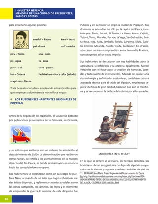 I - NUESTRA HERENCIA:
          MEMORIA DE UNA CIUDAD DE PRESIDENTES,
          SABIOS Y POETAS


     para enseñarte algunas palabras:                              Pubens y en su honor se erigió la ciudad de Popayán. Sus
                                                                   dominios se extendían no sólo por la capital del Cauca, tam-
                                                                   bién por: Timio, Sotará, El Tambo, La Sierra, Rosas, Cajibío,
                                                                   Totoró, Tunia, Morales, Puracé, La Vega, San Sebastián, San-
                           mʉskaĩ – Padre 	       kwal - brazo
                                                                   ta Rosa, Inza, Páez, Jambaló, Toribío, Cardono, Silvia, Calo-
                           pʉl – Luna		           usrĩ - madre     to, Corinto, Miranda, Puerto Tejada, Santander. En el Valle,
                                                                   abarcaron las áreas comprendidas entre Jamundí y Pradera,
      pirʉ - Tierra		          unʉ - niño                          constituyendo así un vasto imperio.

      pi – agua		              ya - casa                           Sus habitantes se destacaron por sus habilidades para la
                                                                   agricultura, la orfebrería y la alfarería. Igualmente, fueron
      pʉtr – sol		             wera - perro
                                                                   versátiles con el fique para la creación de hamacas, cuer-
      tur – Cabeza		           Pachitʉ kʉn – Hace calor (saludo)   das y toda suerte de instrumentos. Además de poseer una
                                                                   rica mitología y sofisticadas costumbres, contaban con una
      srʉp tsim - Pierna                                           avanzada técnica para el tejido del algodón, empleando te-
      Trata de realizar una frase empleando estos vocablos para    jares y teñidos de gran calidad, tradición que aún se mantie-
      que empieces a dominar esta maravillosa lengua:              ne y se reconoce en la belleza de las telas por ellos creadas.

      4 LOS PUBENENSES HABITANTES ORIGINALES DE
      POPAYÁN



     Antes de la llegada de los españoles, el Cauca fue poblado
     por poblaciones provenientes de la Polinesia, en Oceanía,




     y se estima que arribaron con un milenio de antelación al
     descubrimiento de Colón. La denominación que recibieron                         MUJER PAEZ EN SU TELAR115
     como Paeces, se refería a los asentamientos en la margen
                                                                   En lo que se refiere al vestuario, en tiempos remotos, los
     derecha del Río Cauca, en donde se mantuvo la resistencia
                                                                   hombres cubrían sus genitales con fajas de algodón asegu-
     hacia los conquistadores europeos.
                                                                   radas en la cintura y algunos calzaban sandalias de piel de
     Los Pubenenses se organizaron como un cacicazgo de pue-       11. BEJARANO, Ana María. Trajes Regionales del Departamento del Cauca.
                                                                   En: http://gcollo.comunidadcoomeva.com/blog/index.php?/archives/124-
     blos Nasa, al mando de un líder que logró cohesionar va-      INDUMENTARIAS-TIPICAS-DE-LOS-INDIGENAS-PAECES-DEL-DEPARTAMENTO-
     rias tribus dispersas, y reglamentar asuntos cruciales como   DEL-CAUCA,-COLOMBIA,-SUR-AMERICA.html
     las zonas cultivables, los caminos, las leyes y el momento
     de emprender la guerra. El nombre de este dirigente fue

16
 