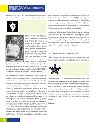 I - NUESTRA HERENCIA:
          MEMORIA DE UNA CIUDAD DE PRESIDENTES,
          SABIOS Y POETAS


     líder de origen Paez y un impulsor del movimiento indí-        de los resguardos y garantías de los indígenas. No obstante, la
     gena que nació en San Isidro, municipio de Popayán, en         lucha continuó, y en 1972 se creó el CRIC (Consejo Regional
                                                                    Indígena del Cauca), en defensa de los derechos y patrimonio
                                                                    de las etnias presentes en el departamento. Manuel Quintín,
                                                                    infortunadamente murió en la indigencia en 1967 en Ortega,
                                                                    Tolima, manteniendo hasta el final su tenaz lucha.

                                                                    A partir de la historia de Manuel Quintín Lame, contesta:
                                                                    ¿Por qué crees que los derechos de los indigenas fueron
                                  1880. Como muchos de sus si-
                                                                    violentados por los sectores más poderosos? ¿En qué me-
                                  milares, se dedicó desde niño
                                                                    dida son los dueños oríginales de las tierras? Plantea 5 al-
                                  a las labores del campo y no
                                                                    ternativas para fomentar la convivencia y el respeto a los
                                  ingresó a la escuela. Asimis-
                                                                    resguardos y tradiciones de los indigenas.
                                  mo, fue víctima de los abusos
                                  de los grandes terratenientes,
                                  que en procura de más tierras
                                  vulneraron los resguardos.        4.2.   OTROS SABERES – RONDAS NASA15
                                  Tuvo que presenciar la viola-
                                                                    Se ha insistido en lo que mucho que nos quitaron los espa-
                                  ción de su hermana quien era
                                                                    ñoles, empero, actualmente es posible retomar lo mejor de
                                  muda y pereció tras el ataque,
     igualmente, un hermano fue asesinado por las guerrillas
     militares que ocupaban las montañas caucanas. En conse-
     cuencia, participó en la guerra de los Mil días (1899-1902),
     alcanzando una graduación como Sargento Segundo.

     Tras este episodio retornó a Borbollón a laborar como te-
     rrazguero: sistema parecido al de la encomienda, en el que     ambos mundos. En la educación de las comunidades se han
     para explotar una parcela era necesario ofrendar dos días      empleado talleres y juegos que apelan a los ritmos del bam-
     enteros de trabajo a los dueños de los terrenos. Inconfor-     buco nasa y del guambiano, para fomentar una pedagogía
     me con la sociedad y con el régimen vigente, comenzó a         que inculca valores para la convivencia y la conservación
     azuzar a la población y denunciar las injusticias a las que    del entorno, con base en costumbres y tradiciones propias.
     estaban siendo sometidos. Para el año de 1916, junto a         El uso didáctico de juegos y de música ha sido recurrente,
     1500 indígenas, se tomó la población de Inza sin utilizar      utilizando tanto la tradición autóctona como la extranjera.
     una sola arma, ganando notoriedad pública. Luego, ya en        Teniendo en cuenta lo dicho, lee con intención la presente
     la insurgencia, sus huestes acometieron tomas y abusos         ronda:
     contra la población, propios de las guerras irregulares.
     Como consecuencia de la traición, Quintín fue detenido en      Kl’uum
     1917 y duró 4 años encarcelado. Mantuvo posteriormente
     su lucha con enemigos tan denotados como el maestro Guiller-
     mo Valencia o Francisco José Chaux, quienes en 1927, con la
     Ley 19, lograron eliminar la propiedad comunal en detrimento


18
 