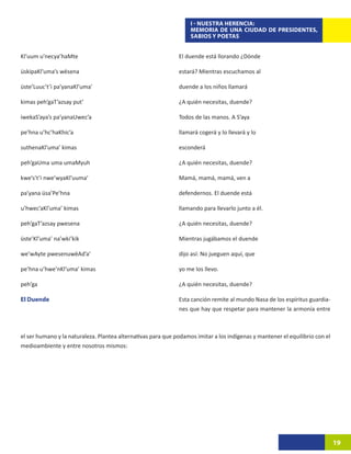 I - NUESTRA HERENCIA:
                                                                   MEMORIA DE UNA CIUDAD DE PRESIDENTES,
                                                                   SABIOS Y POETAS


Kl’uum u’necya’haMte                                          El duende está llorando ¿Dónde

üskipaKl’uma’s wësena                                         estará? Mientras escuchamos al

üste’Luuc’t’i pa’yanaKl’uma’                                  duende a los niños llamará

kimas peh’gaT’azsay put’                                      ¿A quién necesitas, duende?

iwekaS’aya’s pa’yanaUwec’a                                    Todos de las manos. A S’aya

pe’hna u’hc’haKhic’a                                          llamará cogerá y lo llevará y lo

suthenaKl’uma’ kimas                                          esconderá

peh’gaUma uma umaMyuh                                         ¿A quién necesitas, duende?

kwe’s’t’i nwe’wyaKl’uuma’                                     Mamá, mamá, mamá, ven a

pa’yana üsa’Pe’hna                                            defendernos. El duende está

u’hwec’aKl’uma’ kimas                                         llamando para llevarlo junto a él.

peh’gaT’azsay pwesena                                         ¿A quién necesitas, duende?

üste’Kl’uma’ na’wki’kik                                       Mientras jugábamos el duende

we’wAyte pwesenuwëAd’a’                                       dijo así: No jueguen aquí, que

pe’hna u’hwe’nKl’uma’ kimas                                   yo me los llevo.

peh’ga                                                        ¿A quién necesitas, duende?

El Duende                                                     Esta canción remite al mundo Nasa de los espíritus guardia-
                                                              nes que hay que respetar para mantener la armonía entre



el ser humano y la naturaleza. Plantea alternativas para que podamos imitar a los indígenas y mantener el equilibrio con el
medioambiente y entre nosotros mismos:




                                                                                                                              19
 