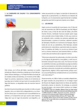 I - NUESTRA HERENCIA:
          MEMORIA DE UNA CIUDAD DE PRESIDENTES,
          SABIOS Y POETAS


     5. LA SABIDURÍA DE CALDAS Y EL CONOCIMIENTO                    relato secuencial de sus logros, la intención es demostrar la
     CIENTÍFICO                                                     vigencia de su pensamiento y su influencia en el devenir de
                                                                    la Nación y en el conocimiento experimental de la realidad,
                                                                    perspectiva que tomó un genuino impulso con su figura.

                                                                    5.1. LOS INICIOS

                                                                    Según consta en la partida de la parroquia, a los 17 días del
                                                                    mes de noviembre de 1768 fue bautizado, por don Miguel
                                                                    de Unda y Luna, al hijo de don José de Caldas y de doña
                                                                    Vicenta Tenorio, nombrado Francisco Joseph quien luego
                                                                    sería conocido como el Sabio Caldas. El niño, que creció en
                                                                    un ambiente culto y contaba con precoces aptitudes que
                                                                    desconcertaban a quienes lo conocían, adelantó estudios
                                                                    de latinidad y filosofía en el seminario de Popayán. Bajo la
                                                                    tutela de uno de sus catedráticos, Félix Restrepo, estudió
                                                                    profundamente matemáticas superando todas las expecta-
                                                                    tivas. En palabras de Caldas, en una de sus misivas al que
                                                                    sería su mentor intelectual, José Celestino Mutis, se refiere
                                                                    a estos años de enseñanza de la siguiente manera:

                                                                    “Mi primera educación fue adocenada; a los diez y seis años
                                                                    vi unas figuras de geometría y unos globos, y sentí una ve-
                                                                    hemente inclinación hacia estas cosas. Por fortuna me tocó
                                                                    un catedrático ilustrado, que detestaba esa jerga escolástica
                                                                    que ha corrompido los más bellos entendimientos; me apli-
                                                                    qué bajo su dirección al estudio de la aritmética, geometría,
     Este retrato, con la firma del Sabio, reproduce un cuadro      trigonometría, álgebra y física experimental, porque nues-
     pintado por Alberto Urdaneta y copiado por el buril del gra-   tro curso de filosofía fue verdaderamente un curso de física
     bador Antonio Rodríguez, en el Papel Periódico Ilustrado de    y de matemáticas”168.
     los Estados Unidos de Colombia, en el número 24 de 1882.
     Según los autores, representa a Caldas en el momento en        Posteriormente, en 1788, el Sabio se trasladó a Bogotá don-
     que deja caer el carbón con que trazó en la escalera del Co-   de siguió estudios de jurisprudencia en el Colegio mayor
     legio del Rosario, su despedida antes de marchar hacia el      del Rosario de Bogotá adquiriendo los títulos de bachiller,
     patíbulo.                                                      licenciado y doctor en derecho. Sin embargo, su vocación
                                                                    no eran las leyes, y de manera febril continuo sus indaga-
     Sea éste el punto de partida para recordar no sólo a un gran   14. Fotografía En: Banco de la República, Biblioteca Virtual Luis Ángel Arango:
     payanés, sino a un mártir de la independencia y a un hom-      http://old.lablaa.org/blaavirtual/revistas/credencial/octubre2004/personajes.htm
                                                                    15. RAMOS, Benjamín. En: VARIOS. ¿Qué pasaría si la escuela...? 30 años de
     bre de ciencia que se caracterizó por la versatilidad de sus
                                                                    construcción de una educación propia. Programa de Educación Bilingüe e
     talentos y el compromiso con que asumía cada empresa.          Intercultural. Consejo Regional Indígena del Cauca, CRIC. Popayán: 2004.
     Valga decir que en lugar de presentar una biografía y un       16. BATEMAN, Alfredo. Francisco José de Caldas. El hombre y el Sabio. Carta de
                                                                    agosto de 1801 con que Caldas inicia su correspondencia con Mutis, Bogotá:
                                                                    Editorial Planeta, 1998.
20
 