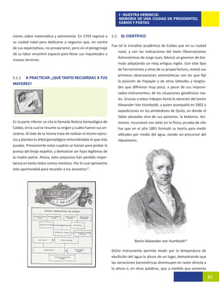 I - NUESTRA HERENCIA:
                                                                      MEMORIA DE UNA CIUDAD DE PRESIDENTES,
                                                                      SABIOS Y POETAS


ciones sobre matemática y astronomía. En 1793 regresó a           5.2. EL CIENTÍFICO
su ciudad natal para dedicarse a negocios que, en contra
                                                                  Fue tal la iniciativa académica de Caldas que en su ciudad
de sus expectativas, no prosperaron, pero en el peregrinaje
                                                                     natal, y con las indicaciones del texto Observaciones
de su labor encontró espacio para llevar sus inquietudes a
                                                                     Astronómicas de Jorge Juan, fabricó un gnomon de bio-
nuevos terrenos.
                                                                     mate adoptando un reloj antiguo inglés. Con este tipo
                                                                     de herramientas y otras de su propia factura, realizó sus
                                                                     primeras observaciones astronómicas con las que fijó
5.1.1	 A PRACTICAR: ¿QUÉ TANTO RECUERDAS A TUS
                                                                     la posición de Popayán y de otras latitudes y longitu-
MAYORES?
                                                                     des que difirieron muy poco, a pesar de sus improvi-
                                                                     sados instrumentos, de las situaciones geodésicas rea-
                                                                     les. Gracias a estos trabajos llamó la atención del barón
                                                                     Alexander Von Humboldt, a quien acompañó en 1802 a
                                                                     expediciones en los alrededores de Quito, en donde el
                                                                     Sabio abrazaba otra de sus pasiones: la botánica. Asi-
En la parte inferior se cita la llamada Noticia Genealógica de       mismo, incursionó con éxito en la física; prueba de ello
Caldas, en la cual se resume su origen y cuáles fueron sus an-       fue que en el año 1801 formuló su teoría para medir
cestros. Al lado de la misma trata de realizar el mismo ejerci-      altitudes por medio del agua, siendo así precursor del
cio y plantea tu árbol genealógico remontándote lo que más           Hipsómetro.
puedas. Previamente estos cuadros se hacían para probar la
pureza del linaje español, y demostrar ser hijos legítimos de
la madre patria. Ahora, tales prejuicios han perdido impor-
tancia en tanto todos somos mestizos. Por lo cual aprovecha
esta oportunidad para recordar a tus ancestros17.




                                                                                Barón Alexander von Humboldt18

                                                                  Dicho instrumento permite medir por la temperatura de
                                                                  ebullición del agua la altura de un lugar, demostrando que
                                                                  las variaciones barométricas disminuyen en razón directa a
                                                                  la altura o, en otras palabras, que a medida que aumenta

                                                                                                                                 21
 