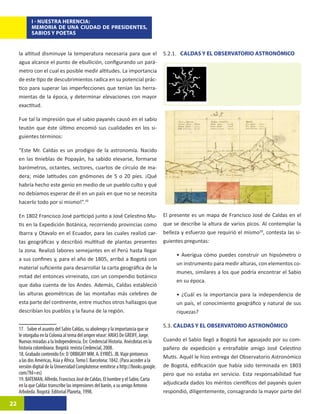 I - NUESTRA HERENCIA:
            MEMORIA DE UNA CIUDAD DE PRESIDENTES,
            SABIOS Y POETAS


     la altitud disminuye la temperatura necesaria para que el                        5.2.1. CALDAS Y EL OBSERVATORIO ASTRONÓMICO
     agua alcance el punto de ebullición, configurando un pará-
     metro con el cual es posible medir altitudes. La importancia
     de este tipo de descubrimientos radica en su potencial prác-
     tico para superar las imperfecciones que tenían las herra-
     mientas de la época, y determinar elevaciones con mayor
     exactitud.

     Fue tal la impresión que el sabio payanés causó en el sabio
     teutón que éste último encomió sus cualidades en los si-
     guientes términos:

     “Este Mr. Caldas es un prodigio de la astronomía. Nacido
     en las tinieblas de Popayán, ha sabido elevarse, formarse
     barómetros, octantes, sectores, cuartos de círculo de ma-
     dera; mide latitudes con gnómones de 5 o 20 píes. ¡Qué
     habría hecho este genio en medio de un pueblo culto y qué
     no debíamos esperar de él en un país en que no se necesita
     hacerlo todo por sí mismo!”.19

     En 1802 Francisco José participó junto a José Celestino Mu-                      El presente es un mapa de Francisco José de Caldas en el
     tis en la Expedición Botánica, recorriendo provincias como                       que se describe la altura de varios picos. Al contemplar la
     Ibarra y Otavalo en el Ecuador, para las cuales realiz������
                                                             ó�����
                                                               car-                   belleza y esfuerzo que requirió el mismo20, contesta las si-
     tas geográficas y describió multitud de plantas presentes                        guientes preguntas:
     la zona. Realizó labores semejantes en el Perú hasta llegar
                                                                                           • Averigua cómo puedes construir un hipsómetro o
     a sus confines y, para el año de 1805, arribó a Bogotá con
                                                                                           un instrumento para medir alturas, con elementos co-
     material suficiente para desarrollar la carta geográfica de la
                                                                                           munes, similares a los que podría encontrar el Sabio
     mitad del entonces virreinato, con un compendio botánico
                                                                                           en su época.
     que daba cuenta de los Andes. Además, Caldas estableció
     las alturas geométricas de las montañas más celebres de                               • ¿Cuál es la importancia para la independencia de
     esta parte del continente, entre muchos otros hallazgos que                           un país, el conocimiento geográfico y natural de sus
     describían los pueblos y la fauna de la región.                                       riquezas?

                                                                                      5.3. CALDAS Y EL OBSERVATORIO ASTRONÓMICO
     17. Sobre el asunto del Sabio Caldas, su abolengo y la importancia que se
     le otorgaba en la Colonia al tema del origen véase: ARIAS De GREIFF, Jorge.
     Nuevas miradas a la Independencia. En: Credencial Historia. Anécdotas en la      Cuando el Sabio llegó a Bogotá fue agasajado por su com-
     historia colombiana. Bogotá: revista Credencial, 2008.                           pañero de expedición y entrañable amigo José Celestino
     18. Grabado contenido En: D´ORBIGNY MM. A. EYRIÉS. JB. Viaje pintoresco          Mutis. Aquél le hizo entrega del Observatorio Astronómico
     a las dos Américas, Asia y África. Tomo I. Barcelona: 1842. (Para acceder a la
     versión digital de la Universidad Complutense remitirse a http://books.google.   de Bogotá, edificación que había sido terminada en 1803
     com/?hl=es)                                                                      pero que no estaba en servicio. Esta responsabilidad fue
     19. BATEMAN, Alfredo. Francisco José de Caldas. El hombre y el Sabio. Carta
     en la que Caldas transcribe las impresiones del barón, a su amigo Antonio        adjudicada dados los méritos científicos del payanés quien
     Arboleda. Bogotá: Editorial Planeta, 1998.                                       respondió, diligentemente, consagrando la mayor parte del

22
 