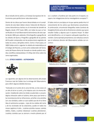 I - NUESTRA HERENCIA:
                                                                        MEMORIA DE UNA CIUDAD DE PRESIDENTES,
                                                                        SABIOS Y POETAS


día al estudio de los astros y al manejo escrupuloso de ins-        sur y vuelven a hundirse por esta parte en el espacio, es-
trumentos para perfeccionar cada observación.                       capan a las indagaciones de los investigadores europeos21!

Dentro de las obras que fueron desarrolladas en el cumpli-          El Sabio vivió en una época en la que apenas podía intuir el
miento de esta labor deben citarse: Colección de Observa-           conocimiento de los astros que dominamos actualmente.
ciones Astronómicas hechas en el virreinato de Santafé de           A continuación, encontrarás fotografías reales (cortesía de
Bogotá, desde 1797 hasta 1805, con todas las que se han             GoogleEarth) de varios de los fenómenos celestes que quiso
verificado en el real Observatorio Astronómico de esta capi-        estudiar Caldas y algunos que ni siquiera intuyó. Tu labor
tal desde 1806 para adelante; Chinchografía o geografía de          será identificarlos y en el espacio subrayado especificar su
los árboles de Quina y Fitografía o geografía de las plantas        nombre. Como ejemplo presentamos una nebulosa como la
del Ecuador comparadas con las producciones vegetales de            que el entonces director del Observatorio soñaba con en-
todas las zonas y del globo entero. Como si fuera poco, en          contrar:
1809 Caldas entró a regentar la cátedra de matemáticas en
el Colegio del Rosario, y sirvió como colaborador del Sema-
nario del Nuevo Reino de Granada en donde publicó estu-
dios científicos destacándose: El influjo del clima sobre los
seres organizados.

5.3.1. OTROS SABERES – ASTRONOMÍA

                                                                     Nebulosa de la Tarántula          _______ de Antares




Las siguientes son algunas de las observaciones del propio
Francisco José de Caldas tras la entrega del Observatorio,
para referir algunos detalles técnicos:
                                                                         ________ Halley22            _______ del Remolino
“Colocado en el centro de la zona tórrida, ve dos veces en
un año al sol en su cenit, y los trópicos casi a la misma ele-
vación. Establecido sobre los Andes ecuatoriales a una pro-
digiosa elevación sobre el océano, tiene poco que temer a
las inconstancias de las refracciones, ve brillar a las estrellas
con una claridad y sobre un azul subido que de él no tiene
idea el astrónomo europeo… Lejos de las nieblas del norte
y de las vicisitudes de las estaciones, puede en todos los           (Pista) Super______1987A          _________ Europa23
meses registrar el cielo… ¡cuántas estrellas nuevas, cuántas
dobles, triples, ¡cuántas nebulosas! ¡cuántas planetarias!,
¡cuántos cometas que se acercan a neutro planeta por el


                                                                                                                                   23
 