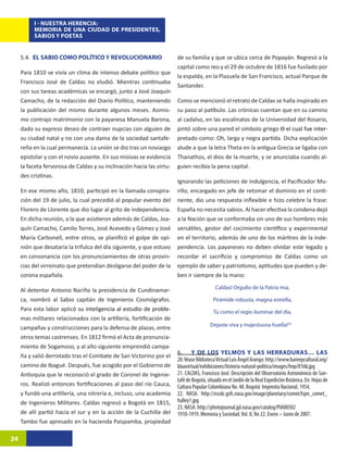 I - NUESTRA HERENCIA:
          MEMORIA DE UNA CIUDAD DE PRESIDENTES,
          SABIOS Y POETAS


     5.4. EL SABIO COMO POLÍTICO Y REVOLUCIONARIO                      de su familia y que se ubica cerca de Popayán. Regresó a la
                                                                       capital como reo y el 29 de octubre de 1816 fue fusilado por
     Para 1810 se vivía un clima de intenso debate político que
                                                                       la espalda, en la Plazuela de San Francisco, actual Parque de
     Francisco José de Caldas no eludió. Mientras continuaba
                                                                       Santander.
     con sus tareas académicas se encargó, junto a José Joaquín
     Camacho, de la redacción del Diario Político, manteniendo         Como se mencionó el retrato de Caldas se halla inspirado en
     la publicación del mismo durante algunos meses. Asimis-           su paso al patíbulo. Las crónicas cuentan que en su camino
     mo contrajo matrimonio con la payanesa Manuela Barona,            al cadalso, en las escalinatas de la Universidad del Rosario,
     dado su expreso deseo de contraer nupcias con alguien de          pintó sobre una pared el símbolo griego ��������������������
                                                                                                                 ϴ�������������������
                                                                                                                    el cual fue inter-
     su ciudad natal y no con una dama de la sociedad santafe-         pretado como: Oh, larga y negra partida. Dicha explicación
     reña en la cual permanecía. La unión se dio tras un noviazgo      alude a que la letra Theta en la antigua Grecia se ligaba con
     epistolar y con el novio ausente. En sus misivas se evidencia     Thanathos, el dios de la muerte, y se anunciaba cuando al-
     la faceta fervorosa de Caldas y su inclinación hacia las virtu-   guien recibía la pena capital.
     des cristinas.
                                                                       Ignorando las peticiones de indulgencia, el Pacificador Mu-
     En ese mismo año, 1810, participó en la llamada conspira-         rillo, encargado en jefe de retomar el dominio en el conti-
     ción del 19 de julio, la cual precedió al popular evento del      nente, dio una respuesta inflexible e hizo celebre la frase:
     Florero de Llorente que dio lugar al grito de independencia.      España no necesita sabios. Al hacer efectiva la condena dejó
     En dicha reunión, a la que asistieron además de Caldas, Joa-      a la Nación que se conformaba sin uno de sus hombres más
     quín Camacho, Camilo Torres, José Acevedo y Gómez y José          versátiles, gestor del cocimiento científico y experimental
     María Carbonell, entre otros, se planificó el golpe de opi-       en el territorio, además de uno de los mártires de la inde-
     nión que desataría la trifulca del día siguiente, y que estuvo    pendencia. Los payaneses no deben olvidar este legado y
     en consonancia con los pronunciamientos de otras provin-          recordar el sacrificio y compromiso de Caldas como un
     cias del virreinato que pretendían desligarse del poder de la     ejemplo de saber y patriotismo, aptitudes que pueden y de-
     corona española.                                                  ben ir siempre de la mano:

     Al detentar Antonio Nariño la presidencia de Cundinamar-                              Caldas! Orgullo de la Patria mía,

     ca, nombró al Sabio capitán de Ingenieros Cosmógrafos.                               Pirámide robusta, magna estrella,
     Para esta labor aplic���������������������������������������
                           ó��������������������������������������
                             su inteligencia al estudio de proble-                        Tú como el regio iluminar del día,
     mas militares relacionados con la artillería, fortificación de
                                                                                        Dejaste viva y majestuosa huella!2410
     campañas y construcciones para la defensa de plazas, entre
     otros temas castrenses. En 1812 firmó el Acta de pronuncia-
     miento de Sogamoso, y al año siguiente emprendió campa-
                                                                       6. Y DE LOS YELMOS Y LAS HERRADURAS… LAS
     ña y salió derrotado tras el Combate de San Victorino por el
                                                                       20. Véase Biblioteca Virtual Luis Ángel Arango: http://www.banrepcultural.org/
     camino de Ibagué. Después, fue acogido por el Gobierno de         blaavirtual/exhibiciones/historia-natural-politica/images/hnp/016b.jpg
     Antioquia que le reconoció el grado de Coronel de Ingenie-        21. CALDAS, Francisco José. Descripción del Observatorio Astronómico de San-
                                                                       tafé de Bogotá, situado en el Jardín de la Real Expedición Botánica. En: Hojas de
     ros. Realizó entonces fortificaciones al paso del río Cauca,      Cultura Popular Colombiana No. 48. Bogotá: Imprenta Nacional, 1954.
     y fundó una artillería, una nitrería e, incluso, una academia     22. NASA. http://nssdc.gsfc.nasa.gov/image/planetary/comet/lspn_comet_
     de Ingenieros Militares. Caldas regresó a Bogotá en 1815,         halley1.jpg
                                                                       23. NASA. http://photojournal.jpl.nasa.gov/catalog/PIA00502
     de allí partió hacia el sur y en la acción de la Cuchilla del     1910-1919. Memoria y Sociedad. Vol. II, No 22. Enero – Junio de 2007.
     Tambo fue apresado en la hacienda Paispamba, propiedad

24
 