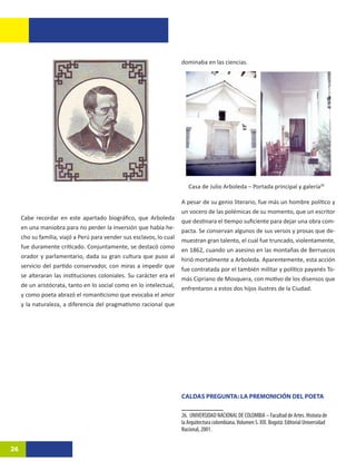 dominaba en las ciencias.




                                                                         Casa de Julio Arboleda – Portada principal y galería2612

                                                                      A pesar de su genio literario, fue más un hombre político y
                                                                      un vocero de las polémicas de su momento, que un escritor
     Cabe recordar en este apartado biográfico, que Arboleda
                                                                      que destinara el tiempo suficiente para dejar una obra com-
     en una maniobra para no perder la inversión que había he-
                                                                      pacta. Se conservan algunos de sus versos y prosas que de-
     cho su familia, viajó a Perú para vender sus esclavos, lo cual
                                                                      muestran gran talento, el cual fue truncado, violentamente,
     fue duramente criticado. Conjuntamente, se destacó como
                                                                      en 1862, cuando un asesino en las montañas de Berruecos
     orador y parlamentario, dada su gran cultura que puso al
                                                                      hirió mortalmente a Arboleda. Aparentemente, esta acción
     servicio del partido conservador, con miras a impedir que
                                                                      fue contratada por el también militar y político payanés To-
     se alteraran las instituciones coloniales. Su carácter era el
                                                                      más Cipriano de Mosquera, con motivo de los disensos que
     de un aristócrata, tanto en lo social como en lo intelectual,
                                                                      enfrentaron a estos dos hijos ilustres de la Ciudad.
     y como poeta abrazó el romanticismo que evocaba el amor
     y la naturaleza, a diferencia del pragmatismo racional que




                                                                      CALDAS PREGUNTA: LA PREMONICIÓN DEL POETA

                                                                      26. UNIVERSIDAD NACIONAL DE COLOMBIA – Facultad de Artes. Historia de
                                                                      la Arquitectura colombiana. Volumen S. XIX. Bogotá: Editorial Universidad
                                                                      Nacional, 2001.


26
 