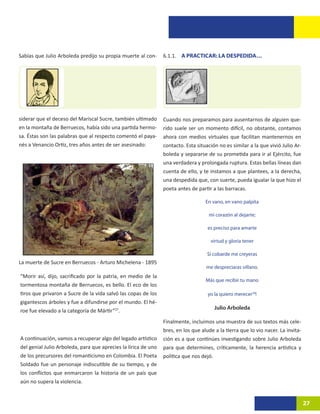 Sabías que Julio Arboleda predijo su propia muerte al con-      6.1.1. A PRACTICAR: LA DESPEDIDA…




siderar que el deceso del Mariscal Sucre, también ultimado      Cuando nos preparamos para ausentarnos de alguien que-
en la montaña de Berruecos, había sido una partida hermo-       rido suele ser un momento difícil, no obstante, contamos
sa. Éstas son las palabras que al respecto comentó el paya-     ahora con medios virtuales que facilitan mantenernos en
nés a Venancio Ortiz, tres años antes de ser asesinado:         contacto. Esta situación no es similar a la que vivió Julio Ar-
                                                                boleda y separarse de su prometida para ir al Ejército, fue
                                                                una verdadera y prolongada ruptura. Estas bellas líneas dan
                                                                cuenta de ello, y te instamos a que plantees, a la derecha,
                                                                una despedida que, con suerte, pueda igualar la que hizo el
                                                                poeta antes de partir a las barracas.

                                                                                   En vano, en vano palpita

                                                                                    mi corazón al dejarte;

                                                                                    es preciso para amarte

                                                                                     virtud y gloria tener

                                                                                    Si cobarde me creyeras
La muerte de Sucre en Berruecos - Arturo Michelena - 1895
                                                                                   me despreciaras villano.
“Morir así, dijo, sacrificado por la patria, en medio de la
                                                                                   Más que recibir tu mano
tormentosa montaña de Berruecos, es bello. El eco de los
tiros que privaron a Sucre de la vida salvó las copas de los                        yo la quiero merecer28!
gigantescos árboles y fue a difundirse por el mundo. El hé-
                                                                                       Julio Arboleda
roe fue elevado a la categoría de Mártir”27.
                                                                Finalmente, incluimos una muestra de sus textos más cele-
                                                                bres, en los que alude a la tierra que lo vio nacer. La invita-
A continuación, vamos a recuperar algo del legado artístico     ción es a que continúes investigando sobre Julio Arboleda
del genial Julio Arboleda, para que aprecies la lírica de uno   para que determines, críticamente, la herencia artística y
de los precursores del romanticismo en Colombia. El Poeta       política que nos dejó.
Soldado fue un personaje indiscutible de su tiempo, y de
los conflictos que enmarcaron la historia de un país que
aún no supera la violencia.


                                                                                                                                  27
 