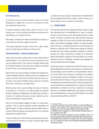 Yo vi del rojo sol...                                           sus labios de clavel; Juega el blando placer modestamente
                                                                Con las esbeltas formas de la indiana; India en amar, en re-
Yo vi del rojo sol la luz serena turbarse y que en un punto
                                                                sistir cristiana, Era en su pecho la virtud dosel.
desaparece su alegre faz, y en torno se oscurece el cielo,
con tiniebla de horror llena.                                   6.2. RAFAEL MAYA

El Austro proceloso airado suena, crece su furia, y la tor-     En el parnaso de las letras payanesas, Maya ocupa un lugar
menta crece, y en los hombros de Atlante se estremece el        muy destacado por la sensibilidad de su obra y la perfec-
alto Olimpo, y con espanto truena.                              ción de sus versos que no por ello pierden fuerza o imagi-
                                                                nación, sumado a sus dotes como crítico literario. Nació en
Mas luego vi romperse el negro velo deshecho en agua, y a
                                                                Popayán, en 1897, en el seno de una familia culta donde su
su luz primera restituirse alegre el claro día.
                                                                padre, de profesión pedagogo, detentó el cargo de gober-
Y de nuevo esplendor ornado el cielo miré, y dije: ¿Quién       nador del Cauca, cultivando disciplinas como la historia y la
sabe si le espera igual mudanza a la fortuna mía.               literatura, aficiones que lo influenciaron desde su infancia.
                                                                Al igual que otros poetas payaneses participó en política,
Gonzalo de Oyón – Pubenza (fragmento)29                         aunque con menor vehemencia. Estudió en el Seminario
                                                                Menor de Popayán y siguió la carrera de leyes en la Univer-
Dulce como la parda cervatilla, Que el cuello tiende entre el
                                                                sidad del Cauca, sin embargo, se recibió como abogado en
nativo helecho, Y a la vista del can, yace en acecho, Con sus
                                                                la Universidad Nacional en Bogotá.
ojos de púdico temor; Pura como la cándida paloma Que
de la fuente límpida al murmullo, Oye, al beber, el inocente    Su permanencia en la capital le permitió frecuentar a la in-
arrullo, Primer anuncio de ignorado amor;                       telectualidad del momento, entre quienes se contaban Ger-
                                                                mán Arciniegas, León de Greiff y Luis Eduardo Nieto. Asimis-
Bella como la rosa, que temprana, Al despuntar benigna pri-
                                                                mo, formó parte de Los Nuevos, membrecía que aludía a
mavera, Modesta ostenta, virginal, primera, Su belleza en el
                                                                una revista que apareció en Bogotá en 1925, y a una publi-
campo, sin rival; Tierna como la tórtola amorosa, Que arru-
                                                                cación del diario El Tiempo en la que se citaban a los valores
lla viuda, y de su bien perdido La dura ausencia en solitario
                                                                emergentes de la literatura nacional. Si bien no puede decir-
nido Llora, y lamenta su incurable amor;
                                                                se que conformaran una generación o un grupo, Los Nuevos
Brillante como el sol, cuando refleja Sus rayos el cristal de   pretendieron revitalizar las letras al alejarse de las figuras
la montaña, Si ni la lluvia, ni la nube empaña Su naciente      retóricas y la temática Modernista, para abrazar corrientes
purísimo esplendor; Majestuosa cual palma que se eleva, Y       más contemporáneas, sin que para ello hubiere una unidad
ostenta en la vastísima llanura Su corona imperial y su her-    de pensamiento político o artístico30.13
mosura, Desafiando el rayo del Señor.

Pero en su frente pálida vagaban El dolor y la negra pesa-
dumbre, Y de sus ojos la apacible lumbre Empañaba una           27. Anécdota referida por Gustavo Otero Muñoz en su obra Semblanzas Co-
                                                                lombianas, Tomo II, Bogotá: 1938. Fragmento referido En: Credencial Historia.
lágrima fugaz; Y la vida arrastraba silenciosa Devorando su     Anécdotas en la historia colombiana. Bogotá: Revista Credencial, 2008.
mísero tormento, Porque al alma gentil ¡ay! ni un momento       28. ARBOLEDA, Julio. (Fragmento). En: Papel Periódico Ilustrado, Número 54,
                                                                Año 3, noviembre 20 de 1883.
Otorgó Dios de plácido solaz.
                                                                29. CHARRY Lara, Fernando. Antología de la poesía colombiana, Tomo I. En:
                                                                http://www.banrepcultural.org/blaavirtual/literatura/apoeta/apoeta26.htm
He aquí a Pubenza; en ella el alma, todo Respira amor, pure-    30. ALVARADO Tenorio, Harold. Una antología crítica de la poesía colombiana
za y hermosura; El hechizo en sus ojos, la dulzura Vaga sobre   del S. XX. Los Nuevos. En: http://www.antologiacriticadelapoesiacolombiana.
                                                                com/losnuevos2.html
 