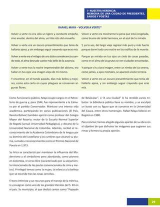 I - NUESTRA HERENCIA:
                                                                      MEMORIA DE UNA CIUDAD DE PRESIDENTES,
                                                                      SABIOS Y POETAS



                                            RAFAEL MAYA – VOLVER A VERTE31

 Volver a verte no era sólo un ligero y constante empeño,         Volver a verte era mostrarme la pena que está congelada,
 sino anudar, dentro del alma, un hilo roto del ensueño.          como bruma de tarde hermosa, en el azul de tu mirada.

 Volver a verte era un oscuro presentimiento que tenía de         Y, ya lo ves, del largo viaje regresé más puro y más fuerte
 hallarte ajena, y sin embargo seguir creyendo que eras mía.      porque dormí toda una noche en las rodillas de la muerte.

 Volver a verte era el milagro de una dulce convalecencia cuan-   Porque yo miraba en tus ojos un cielo de cosas pasadas,
 do todo, el alma desnuda vuelve más bello de la ausencia.        como en el alma de las grutas se ven ciudades encantadas.

 Volver a verte tras la noche impenetrable del abismo, era        Y porque ví tu clara imagen, entre un nimbo de luz serena,
 hallar en tus ojos una imagen vieja de mí mismo.                 como jamás, a ojos mortales, se apareció visión terrena.

 Y encontrar, en el hondo pasado, días más bellos y mejo-         Volver a verte era un oscuro presentimiento que tenía de
 res, como esta carta en cuyos pliegues se conservan al-          hallarte ajena, y sin embargo seguir creyendo que eras
 gunas flores.                                                    mía.


Como funcionario público, Maya ocupó cargos en el Minis-          de Belalcázar”, o “A una Ciudad” le ha rendido varios tri-
terio de guerra y, para 1944, fue representante a la Cáma-        butos: la biblioteca pública lleva su nombre, y se esculpió
ra por el partido Conservador. Mantuvo una intensa vida           un busto con su figura que se conserva en la Universidad
académica, participando en varias publicaciones (El País,         del Cauca, entre otros homenajes. Rafael Maya falleció en
Revista Bolívar) también ejerció como profesor del Colegio        Bogotá en 1980.
Mayor del Rosario; rector de la Escuela Normal Superior
                                                                  Para concluir, hemos elegido algunos apartes de su obra con
de Bogotá (actual Universidad Pedagógica), y decano de la
                                                                  el objetivo de que disfrutes las imágenes que sugieren sus
Universidad Nacional de Colombia. Además, recibió el re-
                                                                  rimas y formes tu propia opinión.
conocimiento de la Academia Colombiana de la lengua por
su dominio del castellano y las cumbres que alcanzó su plu-
ma, sumado a reconocimientos como el Premio Nacional de
Poesía en 1.973.

Su lírica se caracterizó por mantener la influencia del Mo-
dernismo y el simbolismo pero abordando, como pionero
en Colombia, el verso libre (caracterizado por su alejamien-
to intencionado de las pautas convencionales de rima y me-
tro). Privilegió temas como la mujer, la infancia y la belleza
que se esconde tras las cosas sencillas.

El tono intimista y sus recursos para el manejo de la métrica,
lo consagran como uno de los grandes literatos del S. XX en
el país. Su municipio, al que dedicó cantos como “Popayán



                                                                                                                                29
 