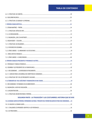 TABLA DE CONTENIDO

6.2.1. A PRACTICAR: LOS SONETOS......................................................................................................................................................30

6.3. GUILLERMO VALENCIA.................................................................................................................................................................30

6.3.1. A PRACTICAR: LO SAGRADO Y LO PROFANO...............................................................................................................................32

7. POPAYÁN CIUDAD ARTÍSTICA........................................................................................................................................33

7.1. EFRAIM MARTÍNEZ – PINTOR.......................................................................................................................................................34

7.1.1. A PRACTICAR: CRÍTICO DE ARTE.................................................................................................................................................35

7.1.2. LA CONSOLIDACIÓN...................................................................................................................................................................35

7.1.3. VALORACIÓN: ¿CUÁL ES MI RETRATO?........................................................................................................................................36

7.2. EDGAR NEGRET – ESCULTOR.........................................................................................................................................................37
7.2.1. A PRACTICAR: LOS VOLUMENES.................................................................................................................................................38

7.2.2. DE REGRESO EN COLOMBIA.......................................................................................................................................................38

7.2.3. OTROS SABERES – EL URBANISMO Y LAS ESCULTURAS...............................................................................................................39

7.3 . OTROS ARTISTAS PAYANESES ......................................................................................................................................................39

7.3.1. OTROS SABERES - A CARICATURIZAR.........................................................................................................................................40

8. POPAYÁN CIUDAD DE PRESIDENTES Y PERSONAJES ILUSTRES...........................................................................................41

8.1. PERSONAJES Y FAMILIAS PAYANESAS...........................................................................................................................................41

8.2. COLOMBIA Y LOS PRESIDENTES DE LA CIUDAD BLANCA.................................................................................................................42

8.2.1. REFLEXIONEMOS…LA DIVERSIDAD DE PENSAMIENTO..............................................................................................................43

8.2.1.1. EJERCICIO PARA EL DESARROLLO DE COMPETENCIAS CIUDADANAS.........................................................................................43

8.2.2. A PRACTICAR: TOP 3 DE LOS PRESIDENTES CAUCANOS...............................................................................................................47

9. EL TERREMOTO DE 1983 CATÁSTROFE Y RENOVACIÓN DE UNA CIUDAD...............................................................................47

9.1. REFLEXIONEMOS. TESTIMONIOS DE UN SOBREVIVIENTE...............................................................................................................48

9.2. VALORACIÓN. LA RUTA DE EVACUACIÓN.......................................................................................................................................49

9.3. LA RECONSTRUCCIÓN...................................................................................................................................................................50

9.3.1. A PRACTICAR, RECONSTRUYENDO A POPAYÁN...........................................................................................................................53

                                   SEGUNDA PARTE - LA TRADICIÓN Y LAS COSTUMBRES: HISTORIA QUE SE VIVE

10. LA SEMANA SANTA EN POPAYÁN. PATRIMONIO CULTURAL Y PRESENTE DEL FERVOR RELIGIOSO DE TODA UNA COMUNIDAD.....54

10.1. EL VALOR DE LA SEMANA SANTA.................................................................................................................................................55

10.1.1. EVALUEMOS LO APRENDIDO: IDENTIFICA A LOS PERSONAJES...................................................................................................56

10.2. LAS PROCESIONES......................................................................................................................................................................58


                                                                                                                                                                                                3
 