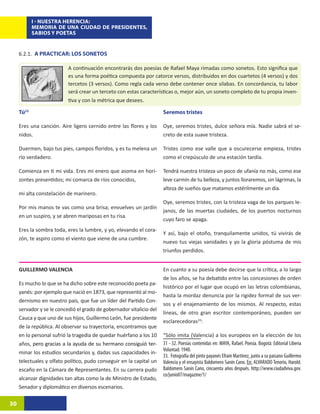 I - NUESTRA HERENCIA:
            MEMORIA DE UNA CIUDAD DE PRESIDENTES,
            SABIOS Y POETAS


     6.2.1. A PRACTICAR: LOS SONETOS

                           A continuación encontrarás dos poesías de Rafael Maya rimadas como sonetos. Esto significa que
                           es una forma poética compuesta por catorce versos, distribuidos en dos cuartetos (4 versos) y dos
                           tercetos (3 versos). Como regla cada verso debe contener once silabas. En concordancia, tu labor
                           será crear un terceto con estas características o, mejor aún, un soneto completo de tu propia inven-
                           tiva y con la métrica que desees.

     Tú32                                                             Seremos tristes

     Eres una canción. Aire ligero cernido entre las flores y los     Oye, seremos tristes, dulce señora mía. Nadie sabrá el se-
     nidos.                                                           creto de esta suave tristeza.

     Duermen, bajo tus pies, campos floridos, y es tu melena un       Tristes como ese valle que a oscurecerse empieza, tristes
     río verdadero.                                                   como el crepúsculo de una estación tardía.

     Comienza en ti mi vida. Eres mi enero que asoma en hori-         Tendrá nuestra tristeza un poco de ufanía no más, como ese
     zontes presentidos; mi comarca de ríos conocidos,                leve carmín de tu belleza, y juntos lloraremos, sin lágrimas, la
                                                                      alteza de sueños que matamos estérilmente un día.
     mi alta constelación de marinero.
                                                                      Oye, seremos tristes, con la tristeza vaga de los parques le-
     Por mis manos te vas como una brisa; envuelves un jardín
                                                                      janos, de las muertas ciudades, de los puertos nocturnos
     en un suspiro, y se abren mariposas en tu risa.
                                                                      cuyo faro se apaga.
     Eres la sombra toda, eres la lumbre, y yo, elevando el cora-
                                                                      Y así, bajo el otoño, tranquilamente unidos, tú vivirás de
     zón, te aspiro como el viento que viene de una cumbre.
                                                                      nuevo tus viejas vanidades y yo la gloria póstuma de mis
                                                                      triunfos perdidos.


     GUILLERMO VALENCIA                                               En cuanto a su poesía debe decirse que la crítica, a lo largo
                                                                      de los años, se ha debatido entre las concesiones de orden
     Es mucho lo que se ha dicho sobre este reconocido poeta pa-
                                                                      histórico por el lugar que ocupó en las letras colombianas,
     yanés: por ejemplo que nació en 1873, que representó al mo-
                                                                      hasta la mordaz denuncia por la rigidez formal de sus ver-
     dernismo en nuestro país, que fue un líder del Partido Con-
                                                                      sos y el enajenamiento de los mismos. Al respecto, estas
     servador y se le concedió el grado de gobernador vitalicio del
                                                                      líneas, de otro gran escritor contemporáneo, pueden ser
     Cauca y que uno de sus hijos, Guillermo León, fue presidente
                                                                      esclarecedoras33:14
     de la república. Al observar su trayectoria, encontramos que
     en lo personal sufrió la tragedia de quedar huérfano a los 10    “Sólo imita (Valencia) a los europeos en la elección de los
     años������������������������������������������������������
          , pero gracias a la ayuda de su hermano consiguió ter-      31 - 32. Poesías contenidas en: MAYA, Rafael. Poesía. Bogotá: Editorial Liberia
                                                                      Voluntad. 1940.
     minar los estudios secundarios y, dadas sus capacidades in-
                                                                      33. Fotografía del pinto payanés Efraín Martínez, junto a su paisano Guillermo
     telectuales y olfato político, pudo conseguir en la capital un   Valencia y el ensayista Baldomero Sanín Cano. En: ALVARADO Tenorio, Harold.
     escaño en la Cámara de Representantes. En su carrera pudo        Baldomero Sanín Cano, cincuenta años después. http://www.ciudadviva.gov.
                                                                      co/junio07/magazine/1/
     alcanzar dignidades tan altas como la de Ministro de Estado,
     Senador y diplomático en diversos escenarios.

30
 
