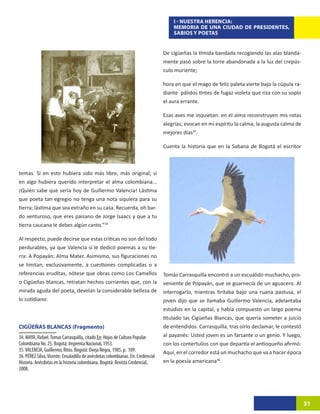 I - NUESTRA HERENCIA:
                                                                                     MEMORIA DE UNA CIUDAD DE PRESIDENTES,
                                                                                     SABIOS Y POETAS


                                                                                 De cigüeñas la tímida bandada recogiendo las alas blanda-
                                                                                 mente pasó sobre la torre abandonada a la luz del crepús-
                                                                                 culo muriente;

                                                                                 hora en que el mago de feliz paleta vierte bajo la cúpula ra-
                                                                                 diante pálidos tintes de fugaz violeta que riza con su soplo
                                                                                 el aura errante.

                                                                                 Esas aves me inquietan: en el alma reconstruyen mis rotas
                                                                                 alegrías; evocan en mi espíritu la calma, la augusta calma de
                                                                                 mejores días35.

                                                                                 Cuenta la historia que en la Sabana de Bogotá el escritor



temas. Si en esto hubiera sido más libre, más original; si
en algo hubiera querido interpretar el alma colombiana...
¡Quién sabe que sería hoy de Guillermo Valencia! Lástima
que poeta tan egregio no tenga una nota siquiera para su
tierra; lástima que sea extraño en su casa. Recuerda, oh bar-
do venturoso, que eres paisano de Jorge Isaacs y que a tu
tierra caucana le debes algún canto.”3415

Al respecto, puede decirse que estas críticas no son del todo
perdurables, ya que Valencia sí le dedicó poemas a su tie-
rra: A Popayán; Alma Mater. Asimismo, sus figuraciones no
se limitan, exclusivamente, a cuestiones complicadas o a
referencias eruditas, nótese que obras como Los Camellos                         Tomás Carrasquilla encontró a un escuálido muchacho, pro-
o Cigüeñas blancas, retratan hechos corrientes que, con la                       veniente de Popayán, que se guarnecía de un aguacero. Al
mirada aguda del poeta, develan la considerable belleza de                       interrogarlo, mientras tiritaba bajo una ruana pastusa, el
lo cotidiano:                                                                    joven dijo que se llamaba Guillermo Valencia, adelantaba
                                                                                 estudios en la capital, y había compuesto un largo poema
                                                                                 titulado las Cigüeñas Blancas, que quería someter a juicio
CIGÜEÑAS BLANCAS (Fragmento)                                                     de entendidos. Carrasquilla, tras oírlo declamar, le contestó
34. MAYA, Rafael. Tomas Carrasquilla, citado En: Hojas de Cultura Popular        al payanés: Usted joven es un farsante o un genio. Y luego,
Colombiana No. 25. Bogotá: Imprenta Nacional, 1953.                              con los contertulios con que departía el antioqueño afirmó:
35. VALENCIA, Guillermo, Ritos. Bogotá: Oveja Negra, 1985, p. 109.               Aquí, en el corredor está un muchacho que va a hacer época
36. PÉREZ Silva, Vicente. Ensaladilla de anécdotas colombianas. En: Credencial
Historia. Anécdotas en la historia colombiana. Bogotá: Revista Credencial,       en la poesía americana36.
2008.




                                                                                                                                                 31
 