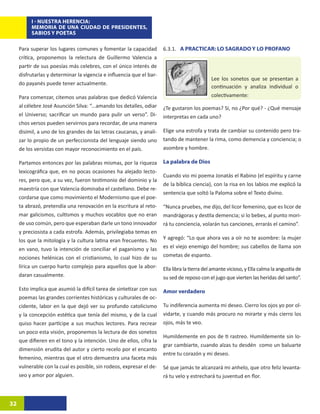 I - NUESTRA HERENCIA:
          MEMORIA DE UNA CIUDAD DE PRESIDENTES,
          SABIOS Y POETAS

     Para superar los lugares comunes y fomentar la capacidad         6.3.1. A PRACTICAR: LO SAGRADO Y LO PROFANO
     crítica, proponemos la relectura de Guillermo Valencia a
     partir de sus poesías más celebres, con el único interés de
     disfrutarlas y determinar la vigencia e influencia que el bar-
                                                                                             Lee los sonetos que se presentan a
     do payanés puede tener actualmente.
                                                                                             continuación y analiza individual o
     Para comenzar, citemos unas palabras que dedicó Valencia                                colectivamente:
     al célebre José Asunción Silva: “...amando los detalles, odiar   ¿Te gustaron los poemas? Sí, no ¿Por qué? - ¿Qué mensaje
     el Universo; sacrificar un mundo para pulir un verso”. Di-       interpretas en cada uno?
     chos versos pueden servirnos para recordar, de una manera
     disímil, a uno de los grandes de las letras caucanas, y anali-   Elige una estrofa y trata de cambiar su contenido pero tra-
     zar lo propio de un perfeccionista del lenguaje siendo uno       tando de mantener la rima, como demencia y conciencia; o
     de los versistas con mayor reconocimiento en el país.            asombre y hombre.

     Partamos entonces por las palabras mismas, por la riqueza        La palabra de Dios
     lexicográfica que, en no pocas ocasiones ha alejado lecto-
                                                                      Cuando vio mi poema Jonatás el Rabino (el espíritu y carne
     res, pero que, a su vez, fueron testimonio del dominio y la
                                                                      de la bíblica ciencia), con la risa en los labios me explicó la
     maestría con que Valencia dominaba el castellano. Debe re-
                                                                      sentencia que soltó la Paloma sobre el Texto divino.
     cordarse que como movimiento el Modernismo que el poe-
     ta abrazó, pretendía una renovación en la escritura al reto-     “Nunca pruebes, me dijo, del licor femenino, que es licor de
     mar galicismos, cultismos y muchos vocablos que no eran          mandrágoras y destila demencia; si lo bebes, al punto mori-
     de uso común, pero que esperaban darle un tono innovador         rá tu conciencia, volarán tus canciones, errarás el camino”.
     y preciosista a cada estrofa. Además, privilegiaba temas en
     los que la mitología y la cultura latina eran frecuentes. No     Y agregó: “Lo que ahora vas a oír no te asombre: la mujer
     en vano, tuvo la intención de conciliar el paganismo y las       es el viejo enemigo del hombre; sus cabellos de llama son
     nociones helénicas con el cristianismo, lo cual hizo de su       cometas de espanto.
     lírica un cuerpo harto complejo para aquellos que la abor-       Ella libra la tierra del amante vicioso, y Ella calma la angustia de
     daran casualmente.                                               su sed de reposo con el jugo que vierten las heridas del santo”.
     Esto implica que asumió la difícil tarea de sintetizar con sus   Amor verdadero
     poemas las grandes corrientes históricas y culturales de oc-
     cidente, labor en la que dejó ver su profundo catolicismo        Tu indiferencia aumenta mi deseo. Cierro los ojos yo por ol-
     y la concepción estética que tenía del mismo, y de la cual       vidarte, y cuando más procuro no mirarte y más cierro los
     quiso hacer partícipe a sus muchos lectores. Para recrear        ojos, más te veo.
     un poco esta visión, proponemos la lectura de dos sonetos
                                                                      Humildemente en pos de ti rastreo. Humildemente sin lo-
     que difieren en el tono y la intención. Uno de ellos, cifra la
                                                                      grar cambiarte, cuando alzas tu desdén como un baluarte
     dimensión erudita del autor y cierto recelo por el encanto
                                                                      entre tu corazón y mi deseo.
     femenino, mientras que el otro demuestra una faceta más
     vulnerable con la cual es posible, sin rodeos, expresar el de-   Sé que jamás te alcanzará mi anhelo, que otro feliz levanta-
     seo y amor por alguien.                                          rá tu velo y estrechará tu juventud en flor.



32
 