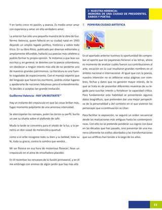 I - NUESTRA HERENCIA:
                                                                      MEMORIA DE UNA CIUDAD DE PRESIDENTES,
                                                                      SABIOS Y POETAS

Y en tanto crece mi pasión, y avanza. Es medio amor amar          7. POPAYÁN CIUDAD ARTÍSTICA
con esperanza y amar sin ella verdadero amor.

La anterior fue sólo una pequeña muestra de la obra de Gui-
llermo Valencia, quien falleció en su ciudad natal en 1943
dejando un amplio legado político, histórico y sobre todo
lírico. En su libro Ritos, publicado por diversas editoriales y
ampliamente difundido, hallarás sus poesías más célebres y
                                                                  En el apartado anterior tuvimos la oportunidad de compro-
podrás formar tu propia opinión. Te instamos a que leas sus
                                                                  bar el aporte que los payaneses hicieron a las letras, ahora
escritos y, en general, te deleites con la poesía colombiana,
                                                                  es momento de analizar cuáles fueron sus contribuciones al
sin obedecer a ningún interés más allá de no perderte uno
                                                                  arte, vocación en la cual resaltaron grandes nombres en el
de nuestros grandes patrimonios. La literatura es una fuen-
                                                                  ámbito nacional e internacional. Al igual que con la poesía,
te inagotable de esparcimiento. Con el manejo experto que
                                                                  nuestra intención no es atiborrar estas páginas con nom-
del lenguaje que hacen los escritores, podrás visitar lugares
                                                                  bres, fechas y datos que no generen mayor interés, de lo
y apoderarte de nociones fabulosas para el entendimiento.
                                                                  que se trata es de presentar diferentes muestras de su le-
Tú decides si aceptas tan grande invitación.
                                                                  gado para suscitar interés y fortalecer la capacidad crítica.
Guillermo Valencia - HAY UN INSTANTE37                            Para fundamentar esta habilidad se presentarán algunos
                                                                  datos biográficos, que pretenden dar una mejor perspecti-
Hay un instante del crepúsculo en que las cosas brillan más,      va de la personalidad y del contexto en el que vivieron los
fugaz momento palpitante de una amorosa intensidad.               personajes que a continuación se citan.

Se aterciopelan los ramajes, pulen las torres su perfil, burila   Para facilitar la exposición, se seguirá un orden secuencial
un ave su silueta sobre el plafondo de zafir.                     desde las realizaciones más antiguas hasta las contemporá-
                                                                  neas. Con ello no se pretende ponderar sus logros con base
Muda la tarde se concentra para el olvido de la luz, y la pe-
                                                                  en las décadas que han pasado, sino presentar de una ma-
netra un don süave de melancólica quietud.
                                                                  nera coherente los estilos abordados y las transformaciones
como si el orbe recogiese todo su bien y su beldad, toda su       que sus artífices han tenido a lo largo de los años.
fe, toda su gracia, contra la sombra que vendrá...

Mi ser florece en esa hora de misterioso florecer; llevo un
crepúsculo en el alma de ensoñadora placidez.

En él revientan los renuevos de la ilusión primaveral, y en él
me embriago con aromas de algún jardín que hay más allá.




                                                                                                                                  33
 