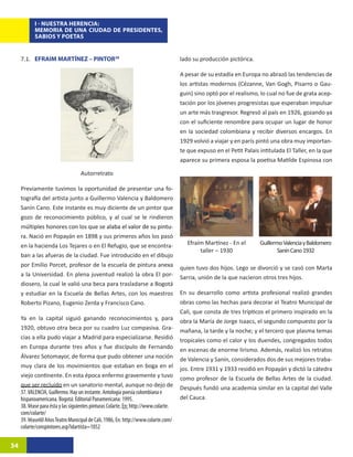 I - NUESTRA HERENCIA:
            MEMORIA DE UNA CIUDAD DE PRESIDENTES,
            SABIOS Y POETAS


     7.1. EFRAIM MARTÍNEZ – PINTOR3816                                                lado su producción pictórica.

                                                                                      A pesar de su estadía en Europa no abrazó las tendencias de
                                                                                      los artistas modernos (Cézanne, Van Gogh, Pisarro o Gau-
                                                                                      guin) sino optó por el realismo, lo cual no fue de grata acep-
                                                                                      tación por los jóvenes progresistas que esperaban impulsar
                                                                                      un arte más trasgresor. Regresó al país en 1926, gozando ya
                                                                                      con el suficiente renombre para ocupar un lugar de honor
                                                                                      en la sociedad colombiana y recibir diversos encargos. En
                                                                                      1929 volvió a viajar y en parís pintó una obra muy importan-
                                                                                      te que expuso en el Petit Palais intitulada El Taller, en la que
                                                                                      aparece su primera esposa la poetisa Matilde Espinosa con

                                   Autorretrato

     Previamente tuvimos la oportunidad de presentar una fo-
     tografía del artista junto a Guillermo Valencia y Baldomero
     Sanín Cano. Este instante es muy diciente de un pintor que
     gozo de reconocimiento público, y al cual se le rindieron
     m�����������������������������������������������������������
       últiples honores con los que se ���������������������������
                                         alaba el valor de su pintu-
     ra. Nació en Popayán en 1898 y sus primeros años los pasó
     en la hacienda Los Tejares o en El Refugio, que se encontra-                        Efraím Martínez - En el       Guillermo Valencia y Baldomero
                                                                                              taller – 1930                    Sanín Cano 1932
     ban a las afueras de la ciudad. Fue introducido en el dibujo
     por Emilio Porcet, profesor de la escuela de pintura anexa                       quien tuvo dos hijos. Lego se divorció y se casó con Marta
     a la Universidad. En plena juventud realizó la obra El por-                      Sarria, unión de la que nacieron otros tres hijos.
     diosero, la cual le valió una beca para trasladarse a Bogotá
     y estudiar en la Escuela de Bellas Artes, con los maestros                       En su desarrollo como artista profesional realizó grandes
     Roberto Pizano, Eugenio Zerda y Francisco Cano.                                  obras como las hechas para decorar el Teatro Municipal de
                                                                                      Cali, que consta de tres trípticos el primero inspirado en la
     Ya en la capital siguió ganando reconocimientos y, para                          obra la María de Jorge Isaacs, el segundo compuesto por la
     1920, obtuvo otra beca por su cuadro Luz compasiva. Gra-                         mañana, la tarde y la noche; y el tercero que plasma temas
     cias a ella pudo viajar a Madrid para especializarse. Residió                    tropicales como el calor y los duendes, congregados todos
     en Europa durante tres años y fue discípulo de Fernando                          en escenas de enorme lirismo. Además, realizó los retratos
     Álvarez Sotomayor, de forma que pudo obtener una noción                          de Valencia y Sanín, considerados dos de sus mejores traba-
     muy clara de los movimientos que estaban en boga en el                           jos. Entre 1931 y 1933 residió en Popayán y dictó la cátedra
     viejo continente. En esta época enfermo gravemente y tuvo                        como profesor de la Escuela de Bellas Artes de la ciudad.
     que ser recluido en un sanatorio mental, aunque no dejo de                       Después fundó una academia similar en la capital del Valle
     37. VALENCIA, Guillermo. Hay un instante. Antología poesía colombiana e
     hispanoamericana. Bogotá: Editorial Panamericana: 1995.                          del Cauca.
     38. Véase para ésta y las siguientes pinturas Colarte, En: http://www.colarte.
     com/colarte/
     39. Véase60 Años Teatro Municipal de Cali, 1986, En: http://www.colarte.com/
     colarte/conspintores.asp?idartista=1052


34
 