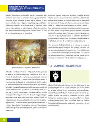 I - NUESTRA HERENCIA:
          MEMORIA DE UNA CIUDAD DE PRESIDENTES,
          SABIOS Y POETAS


     grandes dimensiones sintetiza los grandes momentos que          Asimismo pueden observarse a Florián Largacha, y Julián
     marcaron la creación de la Ciudad Blanca, y es una conme-       Trujillo quienes ocuparon el solio de Bolívar, además del
     moración de los valores y el sentir de un pueblo, ya que        Quijote que encarna el espíritu hidalgo de los habitantes
     reconoce la herencia indígena, española y negra. Al hacer-      de la ciudad. Al fondo se hallan mobiliarios característicos
     lo proyecta de todas las razas parte de su tradición, de la     como la Catedral, la Torre del Reloj, la Ermita y Belén. La
     misma manera cómo un retrato puede reflejar los aspectos        lista la completan varios personajes dignos de mención, en-
     más determinantes de una persona, para dar cuenta no sólo       tre ellos, destacados prelados (Ignacio León Velasco, Pedro
     de su fisionomía sino de su naturaleza.                         Antonio Torres, Juan Nieto Polo), pero lo importante de este
                                                                     esfuerzo es que logra concretar, en un lienzo de enormes
                                                                     proporciones, la valiosa contribución que Popayán ha hecho
                                                                     a la historia: no sólo de la región sino del país entero.

                                                                     Tras la muerte de Efraím Martínez se efectuaron varios re-
                                                                     conocimientos en su memoria. Por ejemplo, un busto con
                                                                     su figura esculpido por el maestro Luis Pinto Maldonado,
                                                                     así como numerosas retrospectivas realizadas en su honor.
                                                                     Su residencia campestre, El Refugio, ha sido convertida en
                                                                     museo para celebrar la vida de este eminente payanes.



                                                                     7.1.3. VALORACIÓN: ¿CUÁL ES MI RETRATO?
              Efraím Martínez – Apoteosis de Popayán

     El Cuadro cuenta con más de 50 figuras humanas y ocupa
     un área de 54 metros cuadrados: 9 metros de largo por 6
     metros de alto. Entre los muchos personajes que lo integran
     pueden identificarse a Camilo Torres (desnudo el torso) y
     Francisco José de Caldas, de rodillas delante de las gradas,
     en actitud contrita que simboliza el sacrificio. Igualmente,    Efraím Medina también fue un maestro del retrato, lo que
     se halla la figura de Sebastián de Belalcázar, quien desde su   puede comprobarse en los dos ejemplos que se encuentran
     caballo admira la obra que harán los habitantes de la ciu-      en la parte inferior. Debes verlos como un referente para
     dad que él fundó. También está José Hilario López, con la       realizar tu autorretrato en el espacio vacío. Recuerda que
     banda presidencial y en compañía de esclavos gozosos por        la idea de este tipo de obras no es sólo imitar los rasgos
     la libertad que él les brindó. Los artistas también tienen un   físicos, sino condensar algo de tu personalidad en el dibujo.
     espacio en esta obra, por ello podemos encontrar en postu-      Buena suerte con esta nada fácil tarea, pero que confiere
     ra pensativa a Guillermo Valencia en el extremo derecho, y      la oportunidad de expresar tus propias impresiones de una
     a Rafael Maya, Rafael Pombo y José Asunción Silva. Los dos      manera distinta.
     últimos son grandes poetas bogotanos, pero con ancestros
     payaneses.




36
 