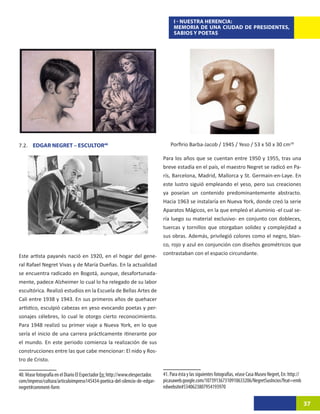 I - NUESTRA HERENCIA:
                                                                                     MEMORIA DE UNA CIUDAD DE PRESIDENTES,
                                                                                     SABIOS Y POETAS




7.2. EDGAR NEGRET – ESCULTOR4017                                                   Porfirio Barba-Jacob / 1945 / Yeso / 53 x 50 x 30 cm18

                                                                               Para los años que se cuentan entre 1950 y 1955, tras una
                                                                               breve estadía en el país, el maestro Negret se radicó en Pa-
                                                                               rís, Barcelona, Madrid, Mallorca y St. Germain-en-Laye. En
                                                                               este lustro siguió empleando el yeso, pero sus creaciones
                                                                               ya poseían un contenido predominantemente abstracto.
                                                                               Hacia 1963 se instalaría en Nueva York, donde creó la serie
                                                                               Aparatos Mágicos, en la que empleó el aluminio -el cual se-
                                                                               ría luego su material exclusivo- en conjunto con dobleces,
                                                                               tuercas y tornillos que otorgaban solidez y complejidad a
                                                                               sus obras. Además, privilegió colores como el negro, blan-
                                                                               co, rojo y azul en conjunción con diseños geométricos que
Este artista payanés nació en 1920, en el hogar del gene-                      contrastaban con el espacio circundante.
ral Rafael Negret Vivas y de María Dueñas. En la actualidad
se encuentra radicado en Bogotá, aunque, desafortunada-
mente, padece Alzheimer lo cual lo ha relegado de su labor
escultórica. Realizó estudios en la Escuela de Bellas Artes de
Cali entre 1938 y 1943. En sus primeros años de quehacer
artístico, esculpió cabezas en yeso evocando poetas y per-
sonajes célebres, lo cual le otorgo cierto reconocimiento.
Para 1948 realizó su primer viaje a Nueva York, en lo que
sería el inicio de una carrera prácticamente itinerante por
el mundo. En este periodo comienza la realización de sus
construcciones entre las que cabe mencionar: El nido y Ros-
tro de Cristo.

40. Véase fotografía en el Diario El Espectador En: http://www.elespectador.   41. Para ésta y las siguientes fotografías, véase Casa Museo Negret, En: http://
com/impreso/cultura/articuloimpreso145434-poetica-del-silencio-de-edgar-       picasaweb.google.com/107391367310910633206/NegretSusIncios?feat=emb
negret#comment-form                                                            edwebsite#5340623807954193970

                                                                                                                                                                  37
 