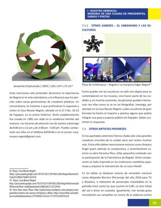 I - NUESTRA HERENCIA:
                                                                                   MEMORIA DE UNA CIUDAD DE PRESIDENTES,
                                                                                   SABIOS Y POETAS


                                                                               7.2.3	 OTROS SABERES – EL URBANISMO Y LAS ES-
                                                                               CULTURAS




                                                                               Plaza de la Mariposa – Bogotá / La mariposa Edgar Negret44
    Serpiente Emplumada / 1993 / 128 x 147 x 72 cm4319
                                                                               Como puedes ver las esculturas no sólo son objeto para su
Estas menciones sólo pretenden demostrar la importancia
                                                                               contemplación en los museos, sino hacen parte de las ciu-
de Negret en el arte colombiano, y la influencia que ha ejer-
                                                                               dades y, en muchas ocasiones, las personas pueden interac-
cido sobre varias generaciones de creadores plásticos. En
                                                                               tuar con ellas como se ve en las fotografías. Investiga, por
concordancia, te instamos a que profundices lo expuesto y
                                                                               ejemplo en la Casa Museo Negret, cuáles esculturas de gran
visites la Casa Museo Negret, ubicada en la Cl 5 No. 10-23
                                                                               formato ha hecho el maestro y plantea alguna que podría
de Popayán, en el centro histórico. Dicho establecimiento
                                                                               integrar una paza o espacio público de Popayán. Debes sus-
fue creado en 1985 con sede en la residencia familiar del
                                                                               tentar tu respuesta.
maestro. Los horarios de atención son de martes a domingo
de 8:00 am a 12 pm y de 2:00 pm - 6:00 pm. Puedes contac-                      7.3. OTROS ARTISTAS PAYANESES
tarte con ellos en el teléfono 8244546 o en el correo: casa.
museo.negret@gmail.com.                                                        En los apartados anteriores hemos citado sólo a dos grandes
                                                                               creadores oriundos de la ciudad, pero aún restan muchos
                                                                               más. Entre ellos deben mencionarse músicos como Amparo
                                                                               Ángel quien además es compositora, y recientemente es-
                                                                               treno su obra Parvulus filius, (Hijo pequeño) contando con
                                                                               la participación de la Filarmónica de Bogotá. Dicha compo-
                                                                               sición se halla inspirada en las tradiciones navideñas paya-
                                                                               nesas y requiere la intervención de un coro infantil.
42. Véase, Casa Museo Negret:
https://picasaweb.google.com/107391367310910633206/NegretAluminioY-            En las tablas se destacan actores de renombre nacional
Color#5340647766841267618                                                      como Alejandra Borrero (Personaje del año 2010 para TV
43. Véase, Casa Museo Negret:
                                                                               y Novelas), e intérprete de personajes inolvidables en la
http://picasaweb.google.com/107391367310910633206/NegretPolicromiaEn
ElPresente?feat=embedwebsite#5340656472123333954                               pantalla chica como los que asumió en Café, La otra mitad
44. Para fotos véase Plaza: http://qatsicerinza.wordpress.com/category/com-    del sol o Amor en custodia. Igualmente, han tenido grata
ponentes/estetica-de-nuevos-territorios/ y Niños: http://www.flickr.com/pho-
tos/ricardoladinoramirez/3797684031/in/set-72157616185976324                   recordación sus campañas en contra de la violencia contra

                                                                                                                                              39
 