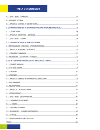 TABLA DE CONTENIDO


    10.2.1. OTROS SABERES - LA SIMBOLOGÍA..........................................................................................................................................61

    10.3. RELIQUIAS DE LA SEMANA.........................................................................................................................................................61

    10.3.1. A PRACTICAR: LA HISTORIA DE NUESTROS TESOROS................................................................................................................64

    11. GASTRONOMÍA. LA MIXTURA DE LO IBÉRICO Y LO AUTÓCTONO: LA PUREZA ESTÁ EN LA MEZCLA.......................................65

    11.1. LA COCINA CAUCANA.................................................................................................................................................................66

    11.1.1. A PRACTICAR: COCINA FUSIÓN… E INVENCIÓN......................................................................................................................68

    11.1.2. OTROS SABERES - A COCINAR..................................................................................................................................................68

    12. LAS ÑAPANGAS: ENCUENTRO DE DIFERENTES CULTURAS...............................................................................................71

    12.1 LA PERSONALIDAD DE LAS ÑAPANGAS: AUTENTICIDAD E INGENIO...............................................................................................72

    12.1.1. A PRACTICAR: RECORDEMOS A LAS ÑAPANGAS.......................................................................................................................73

    12.2. LAS ÑAPANGAS Y EL BAMBUCO.................................................................................................................................................73

    12.3. REFLEXIONEMOS… LAS ÑAPANGAS Y SU VIGENCIA..................................................................................................................75

    13. FIESTAS Y COSTUMBRES PAYANESAS: CULTURA QUE SE ESCUCHA Y SE BAILA...................................................................75

    13.1. LAS MISAS DE AGUINALDO.........................................................................................................................................................75

    13.2. EL DÍA DE LOS NEGRITOS.............................................................................................................................................................76

    13.3. EL TAITAPURO...........................................................................................................................................................................76

    13.4. LOS ESPANTOS..........................................................................................................................................................................76

    13.4.1. A PRACTICAR. LAS BRUJAS NO EXISTEN PERO QUE LAS HAY, LAS HAY….................................................................................76

    13.5. OTROS PERSONAJES..................................................................................................................................................................77
    13.6. JUEGOS POPULARES.................................................................................................................................................................78

    13.6.1. A PRACTICAR… PERO CON EL TROMPO.................................................................................................................................79

    13.7. LOS POPAYANEJISMOS..............................................................................................................................................................79

    13.7.1. OTROS SABERES – LOS POPAYANEJISMOS..............................................................................................................................80

    13.8. LA MÚSICA EN EL FOLCLOR PAYANÉS.........................................................................................................................................81

    13.8.1. LA CHIRIMÍA..........................................................................................................................................................................82

    13.8.2. LOS GÉNEROS: EL BAMBUCO..................................................................................................................................................82

    13.8.3. REFLEXIONEMOS…EL VALOR DE NUESTRA MÚSICA...............................................................................................................83

    13.8.4. EL PASILLO.............................................................................................................................................................................83

    13.8. 5. OTROS SABERES MÚSICA, POESÍA Y SOLFEO..........................................................................................................................84

    FUENTES............................................................................................................................................................................................86

4
 