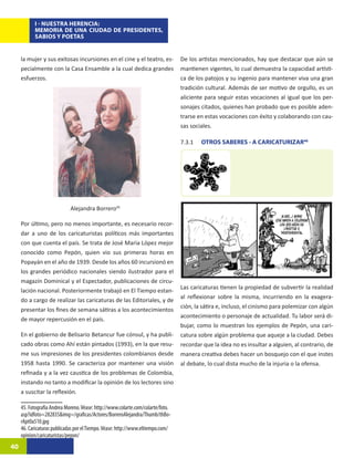 I - NUESTRA HERENCIA:
           MEMORIA DE UNA CIUDAD DE PRESIDENTES,
           SABIOS Y POETAS


     la mujer y sus exitosas incursiones en el cine y el teatro, es-             De los artistas mencionados, hay que destacar que aún se
     pecialmente con la Casa Ensamble a la cual dedica grandes                   mantienen vigentes, lo cual demuestra la capacidad artísti-
     esfuerzos.                                                                  ca de los patojos y su ingenio para mantener viva una gran
                                                                                 tradición cultural. Además de ser motivo de orgullo, es un
                                                                                 aliciente para seguir estas vocaciones al igual que los per-
                                                                                 sonajes citados, quienes han probado que es posible aden-
                                                                                 trarse en estas vocaciones con éxito y colaborando con cau-
                                                                                 sas sociales.

                                                                                 7.3.1	   OTROS SABERES - A CARICATURIZAR46




                             Alejandra Borrero4520

     Por último, pero no menos importante, es necesario recor-
     dar a uno de los caricaturistas políticos más importantes
     con que cuenta el país. Se trata de José Maria López mejor
     conocido como Pepón, quien vio sus primeras horas en
     Popayán en el año de 1939. Desde los años 60 incursionó en
     los grandes periódico nacionales siendo ilustrador para el
     magazín Dominical y el Espectador, publicaciones de circu-
                                                                                 Las caricaturas tienen la propiedad de subvertir la realidad
     lación nacional. Posteriormente trabajó en El Tiempo estan-
                                                                                 al reflexionar sobre la misma, incurriendo en la exagera-
     do a cargo de realizar las caricaturas de las Editoriales, y de
                                                                                 ción, la sátira e, incluso, el cinismo para polemizar con algún
     presentar los fines de semana sátiras a los acontecimientos
                                                                                 acontecimiento o personaje de actualidad. Tu labor será di-
     de mayor repercusión en el país.
                                                                                 bujar, como lo muestran los ejemplos de Pepón, una cari-
     En el gobierno de Belisario Betancur fue cónsul, y ha publi-                catura sobre algún problema que aqueje a la ciudad. Debes
     cado obras como Ahí están pintados (1993), en la que resu-                  recordar que la idea no es insultar a alguien, al contrario, de
     me sus impresiones de los presidentes colombianos desde                     manera creativa debes hacer un bosquejo con el que instes
     1958 hasta 1990. Se caracteriza por mantener una visión                     al debate, lo cual dista mucho de la injuria o la ofensa.
     refinada y a la vez caustica de los problemas de Colombia,
     instando no tanto a modificar la opinión de los lectores sino
     a suscitar la reflexión.

     45. Fotografía Andrea Moreno. Véase: http://www.colarte.com/colarte/foto.
     asp?idfoto=282835&img=/graficas/Actores/BorreroAlejandra/Thumb/thBo-
     rApt0a510.jpg
     46. Caricaturas publicadas por el Tiempo. Véase: http://www.eltiempo.com/
     opinion/caricaturistas/pepon/
40
 