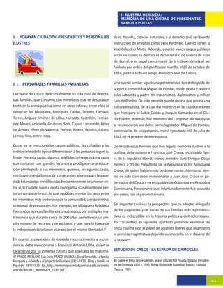 I - NUESTRA HERENCIA:
                                                                                      MEMORIA DE UNA CIUDAD DE PRESIDENTES,
                                                                                      SABIOS Y POETAS


8. POPAYÁN CIUDAD DE PRESIDENTES Y PERSONAJES                                    ticas, filosofía, ciencias naturales, y el derecho civil, recibiendo
ILUSTRES                                                                         instrucción de eruditos como Félix Restrepo, Camilo Torres o
                                                                                 José Celestino Mutis. Además, ostentó varios cargos públicos
                                                                                 entre los cuales se destaca el de Secretario de Guerra de Juan
                                                                                 del Corral; o su papel como mártir de la independencia al ser
                                                                                 fusilado por orden del pacificador murillo, el 29 de octubre de
                                                                                 1816, junto a su buen amigo Francisco José de Caldas.

8.1. PERSONAJES Y FAMILIAS PAYANESAS                                             Una suerte similar siguió una personalidad tan distinguida de
                                                                                 la época, como lo fue Miguel de Pombo, tío del poeta y político
La capital del Cauca tradicionalmente ha sido cuna de denota-                    Julio Arboleda y padre del matemático, diplomático y militar
das familias, que contaron con miembros que se destacaron                        Lino de Pombo. De este payanés puede decirse que poseía una
tanto en la arena pública como en otras esferas; entre ellos se                  cultura exquisita, de la cual dio muestras en las colaboraciones
destacan: los Mosquera, Rodríguez, Caldas, Tenorio, Carvajal,                    que hizo para el Sabio Caldas y Joaquín Camacho en el Dia-
Torres, Ángulo, Jiménez de Ulloa, Hurtado, Castrillón, Fernán-                   rio Político. Además, fue miembro del Congreso Nacional y se
dez-Moure, Arboleda, Gruessos, Solís, Cajiao, Larraondo, Pérez                   le reconocieron sus dotes como legislador. Miguel de Pombo,
de Arroyo, Pérez de Valencia, Pombo, Rivera, Velasco, Castro,                    como varios de sus paisanos, murió ejecutado el 6 de julio de
Lemos, Riva, entre otros.                                                        1816 en el proceso de reconquista.

Como ya se mencionó los cargos públicos, las cofradías y las                     Dentro de estas familias que han legado nombres ilustres a la
instituciones de la época diferenciaron a las personas según su                  política, debe notarse a Francisco José Chaux, reconocida figu-
linaje. Por esta razón, algunos apellidos corresponden a casas                   ra de la república liberal, siendo ministro para Enrique Olaya
que contaron con grandes recursos y prodigaron una educa-                        Herrera y tío del Presidente de la República Víctor Mosquera
ción privilegiada a sus miembros, quienes, en algunos casos,                     Chaux, de quien hablaremos posteriormente. Asimismo, den-
retribuyeron esta formación con grandes aportes para la socie-                   tro de este clan debe mencionarse a Juan José Chaux ex go-
dad. Estas castas ennoblecidas frecuentemente se unieron en-                     bernador del Cauca y ex embajador de Colombia en República
tre sí, lo cual dio lugar a cierta endogamia (casamiento de per-                 Dominicana, funcionario que infortunadamente fue acusado
sonas con parentesco), lo cual ayudó a cimentar los lazos entre                  por nexos con el paramilitarismo.
los miembros más poderosos de la comunidad, siendo motivo
ocasional de presunción. Por ejemplo, los Mosquera Arboleda                      Sin importar cuál sea la perspectiva que se adopte, el legado
fueron dos troncos familiares concatenados por múltiples ma-                     de los payaneses y de varias de sus familias más representa-
trimonios que durante cerca de 200 años permitieron un am-                       tivas es indiscutible en la historia política y civil colombiana.
plio manejo de recursos y de esclavos, y que para la época de                    Por tal motivo, el siguiente apartado pretende examinar de
la independencia sellaron alianzas con el mismo libertador.4721                  cerca cuál ha sido el papel de aquellos líderes que alcanzaron
                                                                                 la primera magistratura dejando su impronta en el devenir de
En cuanto a payaneses de elevado reconocimiento y ascen-                         la Nación48.22
dencia, debe mencionarse a Francisco Antonio Ulloa, quien se
caracterizó por su inmensa cultura que abarcaba las matemá-                      ESTUDIO DE CASOS - LA ESPADA DE DAMOCLES
47. PRADO-ARELLANO, Luis Ervin. PRADO-VALENCIA, David Fernando. La familia
Mosquera y Arboleda y el proyecto bolivariano (1821-1830). Élites y familia en   48. Sobre el tema de presidentes, véase: ARIZMENDI Posada, Ignacio. Presiden-
Popayán, 1810-1830. En: http://memoriaysociedad.javeriana.edu.co/anexo/          tes de Colombia 1810 – 1990. Nueva Historia de Colombia. Bogotá: Editorial
articulo/doc/d82_memoria29_55-69.pdf                                             Planeta, 1989.

                                                                                                                                                                 41
 