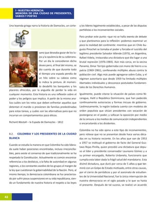 I - NUESTRA HERENCIA:
          MEMORIA DE UNA CIUDAD DE PRESIDENTES,
          SABIOS Y POETAS


     Una leyenda griega narra la historia de Damocles, un corte-       y los líderes legalmente establecidos, a pesar de las disputas
                                                                       partidistas o los inconvenientes sociales.

                                                                       Para probar este punto –que no se halla exento de debate
                                                                       y que planteamos para la reflexión- podemos examinar un
                                                                       poco la realidad del continente: mientras que en Chile Au-
                                                                       gusto Pinochet se tomaba el poder y forzaba el suicidio del
                                sano que deseaba gozar de los lu-      legítimo presidente Salvador Allende (1973), en Argentina,
                                jos y la opulencia de su soberano.     Rafael Videla, instauraba una dictadura que dio lugar a una
                                Por un día le concedieron dicho        brutal represión (1976-1983). Aún más cerca, en la vecina
                                deseo pero, al final del mismo, se     Panamá, Omar Torrijos gobernaba con mano de hierro a su
                                dio cuenta de que durante todo         patria (1969-1981), conllevando múltiples abuso contra la
                                el tiempo una espada pendía de         población civil. Algo más puede agregarse sobre Cuba, y el
                                un hilo sobre su cabeza como           régimen autoritario que desde 1959 ha limitado múltiples
                                lo indica la pintura. Al momen-        libertades individuales y desconoce postulados fundamen-
                                to desdeñó los banquetes y los         tales de los Derechos Humanos.
     placeres ofrecidos, por la angustia de perder la vida en
     cualquier momento. Esta historia es una reflexión sobre el        Igualmente, puede citarse la situación de países como Ni-
     poder y los peligros que implica. A partir de la misma ana-       caragua, Haití o República Dominicana, que han padecido
     liza cuáles son los retos que deben enfrentar aquellos que        continuamente autocracias y formas inicuas de gobierno.
     detentan el mando o provienen de familias predestinadas           Lastimosamente, la región todavía cuenta con modelos de
     para estas tareas, y cuáles son las alternativas para que no      orden populista que sitúan presidentes con vocación de
     incurran en comportamientos poco éticos.                          postergarse en el poder, y sofocan la oposición por medio
                                                                       de la censura a los medios de comunicación independientes
     Richard Westall – la Espada de Damocles - 1812                    o encarcelando a los disidentes.

                                                                       Colombia no ha sido ajena a este tipo de inconvenientes,
     8.2. COLOMBIA Y LOS PRESIDENTES DE LA CIUDAD                      pero nótese que no se presentan desde hace varias déca-
     BLANCA                                                            das en su historia reciente. En los años que van de 1953
                                                                       a 1957 se instituyó el gobierno de facto del General Gus-
     Cuando se estudia la manera en que Colombia ha sido lidera-
                                                                       tavo Rojas Pinilla, quien presidió una dictadura que depu-
     da suele haber posiciones encontradas, incluso irreconcilia-
                                                                       so al líder y presidente conservador Laureano Gómez y a
     bles, pero existe el consenso de que tradicionalmente se ha
                                                                       su primer encargado, Roberto Urdaneta, funcionario que
     respetado la Constitución. Actualmente es común encontrar
                                                                       cumplía esta labor dada la frágil salud del mandatario. Esta
     referencias a los desfalcos, o la falta de autoridad en algunas
                                                                       disímil dictadura, que duró por cerca de 5����������������
                                                                                                                    años ����������
                                                                                                                          y que ter-
     regiones, o los constantes asedios de los grupos al margen de
                                                                       minó con un Golpe de Estado motivado, entre otras causas,
     la ley que cuestionan la gobernabilidad de la Nación. Pero, al
                                                                       por el cierre de periódicos y por el asesinato de estudian-
     mismo tiempo, la democracia colombiana se ha caracteriza-
                                                                       tes de la Universidad Nacional, fue la única interrupción de
     do por sufrir pocas suspensiones en su vida republicana, sien-
                                                                       nuestra democracia en el siglo pasado y lo que va hasta
     do un fundamento de nuestra historia el respeto a las leyes
                                                                       el presente. Después de tal suceso, se realizó un acuerdo



42
 