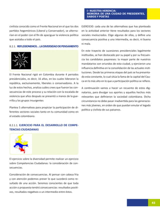I - NUESTRA HERENCIA:
                                                                     MEMORIA DE UNA CIUDAD DE PRESIDENTES,
                                                                     SABIOS Y POETAS


civilista conocido como el Frente Nacional en el que los dos     EJERCICIO: cada una de las alternativas que has planteado
partidos hegemónicos (Liberal y Conservador), se alterna-        en la actividad anterior tiene resultados para los sectores
rían en el poder con el fin de apaciguar la violencia política   sociales involucrados. Elige algunas de ellas, y define una
que azotaba a todo el país.                                      consecuencia positiva y una intermedia, es decir, ni buena
                                                                 ni mala.
8.2.1. REFLEXIONEMOS…LA DIVERSIDAD DE PENSAMIENTO
                                                                 En este trayecto de sucesiones presidenciales legalmente
                                                                 instituidas, se han destacado por su papel y por su frecuen-
                                                                 cia los candidatos payaneses: la mayor parte de nuestros
                                                                 mandatarios son oriundos de esta ciudad, y ejercieron una
                                                                 influencia definitiva en la consolidación de las actuales insti-
                                                                 tuciones. Desde las primeras etapas del país se ha presenta-
El Frente Nacional rigió en Colombia durante 4 periodos
                                                                 do esta constante, lo cual sitúa la fama de la capital del Cau-
presidenciales, es decir, 16 años, en los cuales lideraron la
                                                                 ca en lo más alto en lo que a participación política se refiere.
república, exclusivamente, liberales o conservadores. A la
luz de estos hechos, analiza cuáles crees que fueron las con-    A continuación vamos a hacer un recuento de estos dig-
secuencias de este proceso y su relación con la escalada de      natarios, para divulgar sus aportes y aquellos hechos más
violencia que años después se presentó a manos de la gue-        relevantes que definieron la sociedad colombiana. Dicha
rrilla y los grupos insurgentes                                  circunstancia no debe pasar inadvertida para las generacio-
                                                                 nes más jóvenes, en orden de que puedan emular el legado
Plantea 5 alternativas para propiciar la participación de di-
                                                                 político y civilista de sus paisanos.
ferentes sectores sociales tanto en tu comunidad como en
el estado colombiano.


8.2.1.1. EJERCICIO PARA EL DESARROLLO DE COMPE-
TENCIAS CIUDADANAS




El ejercicio sobre la diversidad permite realizar un ejercicio
sobre Competencias Ciudadanas: la consideración de con-
secuencias.

Consideración de consecuencias. Al pensar con cabeza fría
y con atención podemos prever lo que sucederá como re-
sultado de una acción. Seremos conscientes de que toda
acción o propuesta tendrá consecuencias: resultados positi-
vos, resultados negativos o un intermedio entre éstos.


                                                                                                                                    43
 