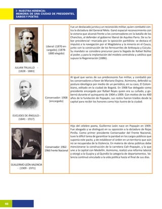 I - NUESTRA HERENCIA:
        MEMORIA DE UNA CIUDAD DE PRESIDENTES,
        SABIOS Y POETAS


                                                     Fue un destacado jurista y un reconocido militar, quien combatió con-
                                                     tra la dictadura del General Melo. Ganó espacial reconocimiento con
                                                     la victoria que alcanzó frente a los conservadores en la batalla de los
                                                     Chanchos, al defender el gobierno liberal de Aquileo Parra. De su la-
                                                     bor presidencial –marcada por la oposición partidista- se destaca el
                                                     impulsó a la navegación por el Magdalena y la minería en el Cauca,
                                Liberal: (1870 en-   junto con la construcción de los ferrocarriles de Antioquia y Cúcuta.
                                 cargado); (1878-    Su mandato se considera precursor para la llegada de Rafael Núñez
                                  1880 elegido)      al poder, y para la implantación del modelo centralista y católico que
                                                     supuso la Regeneración (1886).


       JULIAN TRUJILLO -
          (1828 - 1883)

                                                     Al igual que varios de sus predecesores fue militar, y combatió por
                                                     los conservadores a favor de Mariano Ospina. Asimismo, defendió su
                                                     postura ideológica por medio de un periódico, en su caso, El Colom-
                                                     biano, editado en la ciudad de Bogotá. En 1908 fue delegado como
                                                     presidente encargado por Rafael Reyes quien era su cuñado, y go-
                                                     bernó durante el quinquenio de 1904 a 1909. Con motivo de los 400
                               Conservador: 1908     años de la fundación de Popayán, sus restos fueron traídos desde la
                                  (encargado)        capital para recibir los honores como hijo ilustre de la ciudad.



      EUCLIDES DE ÁNGULO -
          (1841 - 1917)

                                                    Hijo del célebre poeta, Guillermo León nace en Popayán en 1909.
                                                    Fue abogado y se distinguió en su oposición a la dictadura de Rojas
                                                    Pinilla. Como primer presidente Conservador del Frente Nacional,
                                                    tuvo la difícil tarea de garantizar la paridad en los cargos públicos que
                                                    suponía este pacto, y de establecer el orden en un territorio que aún
                                                    no se recuperaba de la Violencia. En materia de obras públicas debe
                                Conservador: 1962- mencionarse la construcción de la carretera Cali–Popayán, y la que
                               1966 Frente Nacional une a la capital con Medellín. Asimismo, realizó una reforma laboral
                                                    y otorgó a la Guajira y al Quindío la categoría de departamentos. Va-
                                                    lencia continuó vinculado a la vida política hasta el final de sus días.

     GUILLERMO LEÓN VALENCIA
          - (1909 - 1971)




46
 