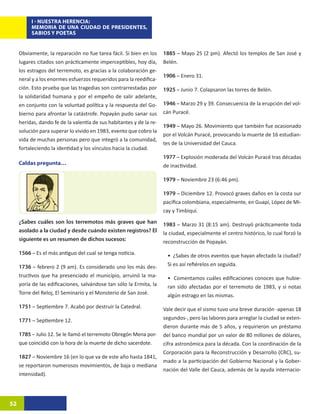 I - NUESTRA HERENCIA:
          MEMORIA DE UNA CIUDAD DE PRESIDENTES,
          SABIOS Y POETAS


     Obviamente, la reparación no fue tarea fácil. Si bien en los     1885 – Mayo 25 (2 pm). Afectó los templos de San José y
     lugares citados son prácticamente imperceptibles, hoy día,       Belén.
     los estragos del terremoto, es gracias a la colaboración ge-
                                                                      1906 – Enero 31.
     neral y a los enormes esfuerzos requeridos para la reedifica-
     ción. Esto prueba que las tragedias son contrarrestadas por      1925 – Junio 7. Colapsaron las torres de Belén.
     la solidaridad humana y por el empeño de salir adelante,
     en conjunto con la voluntad política y la respuesta del Go-      1946 – Marzo 29 y 39. Consecuencia de la erupción del vol-
     bierno para afrontar la catástrofe. Popayán pudo sanar sus       cán Puracé.
     heridas, dando fe de la valentía de sus habitantes y de la re-
                                                                      1949 – Mayo 26. Movimiento que también fue ocasionado
     solución para superar lo vivido en 1983, evento que cobro la
                                                                      por el Volcán Puracé, provocando la muerte de 16 estudian-
     vida de muchas personas pero que integró a la comunidad,
                                                                      tes de la Universidad del Cauca.
     fortaleciendo la identidad y los vínculos hacia la ciudad.
                                                                      1977 – Explosión moderada del Volcán Puracé tras décadas
     Caldas pregunta…                                                 de inactividad.

                                                                      1979 – Noviembre 23 (6:46 pm).

                                                                      1979 – Diciembre 12. Provocó graves daños en la costa sur
                                                                      pacífica colombiana, especialmente, en Guapí, López de Mi-
                                                                      cay y Timbiquí.
     ¿Sabes cuáles son los terremotos más graves que han              1983 – Marzo 31 (8:15 am). Destruyó prácticamente toda
     asolado a la ciudad y desde cuándo existen registros? El         la ciudad, especialmente el centro histórico, lo cual forzó la
     siguiente es un resumen de dichos sucesos:                       reconstrucción de Popayán.
     1566 – Es el más antiguo del cual se tenga noticia.               • ¿Sabes de otros eventos que hayan afectado la ciudad?
     1736 – febrero 2 (9 am). Es considerado uno los más des-          Si es así refiérelos en seguida.
     tructivos que ha presenciado el municipio, arruinó la ma-         • Comentamos cuáles edificaciones conoces que hubie-
     yoría de las edificaciones, salvándose tan sólo la Ermita, la     ran sido afectadas por el terremoto de 1983, y si notas
     Torre del Reloj, El Seminario y el Monsterio de San José.         algún estrago en las mismas.
     1751 – Septiembre 7. Acabó por destruir la Catedral.             Vale decir que el sismo tuvo una breve duración -apenas 18
     1771 – Septiembre 12.                                            segundos-, pero las labores para arreglar la ciudad se exten-
                                                                      dieron durante más de 5 años, y requirieron un préstamo
     1785 – Julio 12. Se le llamó el terremoto Obregón Mena por-      del banco mundial por un valor de 80 millones de dólares,
     que coincidió con la hora de la muerte de dicho sacerdote.       cifra astronómica para la década. Con la coordinación de la
                                                                      Corporación para la Reconstrucción y Desarrollo (CRC), su-
     1827 – Noviembre 16 (en lo que va de este año hasta 1841,
                                                                      mado a la participación del Gobierno Nacional y la Gober-
     se reportaron numerosos movimientos, de baja o mediana
                                                                      nación del Valle del Cauca, además de la ayuda internacio-
     intensidad).




52
 